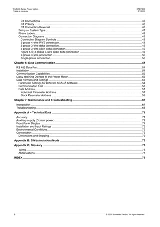 EM6400 Series Power Meters                                                                                                                                     CTD7303
Table of contents                                                                                                                                               01/2011




       CT Connections .........................................................................................................................................46
       CT Polarity .................................................................................................................................................46
       CT Connection Reversal ............................................................................................................................46
      Setup — System Type ..................................................................................................................................47
      Phase Labels ................................................................................................................................................48
      Connection Diagrams ...................................................................................................................................48
       Connection Diagram Symbols ...................................................................................................................48
       3-phase 4-wire WYE connection................................................................................................................48
       3-phase 3-wire delta connection ................................................................................................................49
       3-phase 3-wire open delta connection .......................................................................................................49
       Figure 5-5: 3-phase 3-wire open delta connection ....................................................................................49
       2-phase 3-wire connection .........................................................................................................................50
       Single-phase connection ............................................................................................................................50
Chapter 6: Data Communication .....................................................................................................................51
    RS 485 Data Port .............................................................................................................................................51
    Installation ........................................................................................................................................................51
    Communication Capabilities ............................................................................................................................52
    Daisy-chaining Devices to the Power Meter ....................................................................................................52
    Data Formats and Settings ..............................................................................................................................53
      Parameter Settings for Different SCADA Software.......................................................................................54
      Communication Test .....................................................................................................................................55
      Data Address ................................................................................................................................................57
        Individual Parameter Address ....................................................................................................................57
        Block Parameter Address ..........................................................................................................................59
Chapter 7: Maintenance and Troubleshooting ..............................................................................................67
    Introduction ......................................................................................................................................................67
    Troubleshooting ...............................................................................................................................................68
Appendix A – Technical Data ..........................................................................................................................71
    Accuracy ..........................................................................................................................................................71
    Auxiliary supply (Control power) ......................................................................................................................71
    Front Panel Display .........................................................................................................................................71
    Installation and Input Ratings ..........................................................................................................................72
    Environmental Conditions ................................................................................................................................72
    Construction .....................................................................................................................................................72
      Dimensions and Shipping .............................................................................................................................72
Appendix B: SIM (simulation) Mode ...............................................................................................................73
Appendix C: Glossary ......................................................................................................................................75
      Terms ............................................................................................................................................................75
      Abbreviations ................................................................................................................................................77
INDEX .................................................................................................................................................................79




6                                                                                                                       © 2011 Schneider Electric. All rights reserved.
 