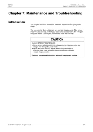 CTD7303                                                                                                           EM6400 Series Power Meters
01/2011                                                                                            Chapter 7 – Maintenance And Troubleshooting




Chapter 7: Maintenance and Troubleshooting

Introduction
                                              This chapter describes information related to maintenance of your power
                                              meter.

                                              The power meter does not contain any user-serviceable parts. If the power
                                              meter requires service, contact your local sales representative. Do not open
                                              the power meter. Opening the power meter voids the warranty.




                                                  HAZARD OF EQUIPMENT DAMAGE
                                                   Do not perform a Dielectric (Hi-Pot) or Megger test on the power meter, test
                                                   voltages may damage the power meter..
                                                   Before performing Hi-Pot or Megger testing on any equipment in
                                                   which the power meter is installed, disconnect all input and output
                                                    wires to the power meter.

                                                  Failure to follow these instructions will result in equipment damage.




© 2011 Schneider Electric. All rights reserved.                                                                                          67
 