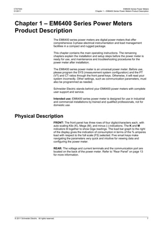 CTD7303                                                                                                       EM6400 Series Power Meters
01/2011                                                                          Chapter 1 – EM6400 Series Power Meters Product Description




Chapter 1 – EM6400 Series Power Meters
Product Description
                                              The EM6400 series power meters are digital power meters that offer
                                              comprehensive 3-phase electrical instrumentation and load management
                                              facilities in a compact and rugged package.

                                              This chapter contains the main operating instructions. The remaining
                                              chapters explain the installation and setup steps before the power meter is
                                              ready for use, and maintenance and troubleshooting procedures for the
                                              power meter after installation.

                                              The EM6400 series power meter is an universal power meter. Before use,
                                              please program the SYS (measurement system configuration) and the PT
                                              (VT) and CT ratios through the front panel keys. Otherwise, it will read your
                                              system incorrectly. Other settings, such as communication parameters, must
                                              also be programmed as needed.

                                              Schneider Electric stands behind your EM6400 power meters with complete
                                              user support and service.

                                              Intended use: EM6400 series power meter is designed for use in industrial
                                              and commercial installations by trained and qualified professionals, not for
                                              domestic use.



Physical Description
                                              FRONT: The front panel has three rows of four digits/characters each, with
                                              auto scaling Kilo (K), Mega (M), and minus (-) indications. The K and M
                                              indicators lit together to show Giga readings. The load bar graph to the right
                                              of the display gives the indication of consumption in terms of the % amperes
                                              load with respect to the full scale (FS) selected. Five smart keys make
                                              navigating the parameters very quick and intuitive for viewing data and
                                              configuring the power meter.

                                              REAR: The voltage and current terminals and the communication port are
                                              located on the back of the power meter. Refer to ―Rear Panel‖ on page 13
                                              for more information.




© 2011 Schneider Electric. All rights reserved.                                                                                          7
 