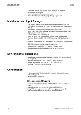 EM6400 Series Power Meters                                                                                    CTD7303
Appendix A: Technical Data                                                                                     01/2011




                             Easy setup through keys located on the faceplate for common
                             configuration parameters.
                             Password protection for setup parameters.
                             User-selectable default display page through keypad lock.



Installation and Input Ratings
                             Auto-ranging voltage inputs should allow direct connection up to 347
                             VLN/600VLL AC systems, no PTs (VTs) required up to 600 VLL phase to
                             phase).
                             Supports the following configurations (field configurable):
                             Direct 4-wire Wye (Star); 3-wire Wye (Star); 3-wire Delta; 2-phase 3-wire
                             (2-phase), and single-phase.
                             3-phase voltage, and current inputs
                             Volts : 46 to 347 VAC phase-neutral, 80 to 600 VAC phase-phase,
                             Overload: Continuous 600 VLL with full accuracy, 750 VLL Max, Hz. 50 /
                             60
                             Amperes: 5 mA (starting )to 6 A, Overload: 10 A continuous, 50 A for three
                             seconds
                             User programmable for 5 A or 1 A secondary CTs
                             Burden (Load): Less than 0.2 VA per Volt / Ampere input
                             Frequency (Both input and auxiliary): 50 / 60 Hz, 45 to 65 Hz



Environmental Conditions
                             Sealed dust- proof construction. Meets IP51 for the front panel and IP40
                             for rear panel.
                             Operating temperature: -10 C to 60 C , (14 F to 140 F)
                             Storage temperature: -25 C to 70 C, (-13 F to 158 F)
                             Humidity: 5% to 95%, non-condensing



Construction
                             Self-extinguishable V0 plastic, double insulation at accessible areas.
                             Pollution Degree II.
                             Measurements Category III.


                             Dimensions and Shipping
                             Basic unit installed depth 83 mm with 92 x 92 mm panel cut-out, flush
                             mount.
                             Bezels dimension 96 x 96 mm. Panel Cut-out 92 x 92 mm.
                             Weight 400 gms approx unpacked, 500 gms approx shipping. See
                             ―Mechanical Installation‖ on page 39 for more information.




 72                                                                      © 2011 Schneider Electric. All rights reserved.
 