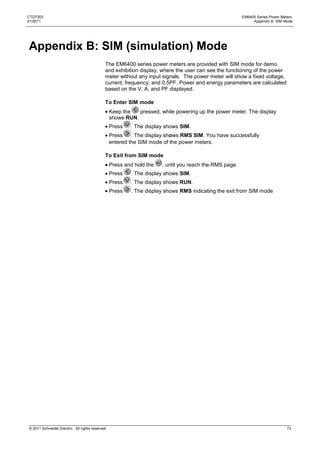 CTD7303                                                                                                  EM6400 Series Power Meters
01/2011                                                                                                       Appendix B: SIM Mode




Appendix B: SIM (simulation) Mode
                                              The EM6400 series power meters are provided with SIM mode for demo
                                              and exhibition display, where the user can see the functioning of the power
                                              meter without any input signals. The power meter will show a fixed voltage,
                                              current, frequency, and 0.5PF. Power and energy parameters are calculated
                                              based on the V, A, and PF displayed.

                                              To Enter SIM mode
                                                  Keep the   pressed, while powering up the power meter. The display
                                                  shows RUN.
                                                  Press   . The display shows SIM.
                                                  Press    . The display shows RMS SIM. You have successfully
                                                  entered the SIM mode of the power meters.

                                              To Exit from SIM mode
                                                  Press and hold the   , until you reach the RMS page.
                                                  Press   . The display shows SIM.
                                                  Press   . The display shows RUN.
                                                  Press   . The display shows RMS indicating the exit from SIM mode




© 2011 Schneider Electric. All rights reserved.                                                                                 73
 
