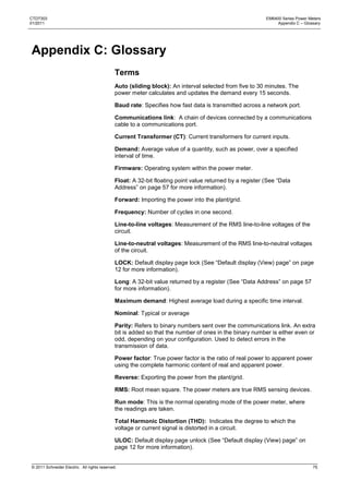 CTD7303                                                                                                   EM6400 Series Power Meters
01/2011                                                                                                        Appendix C – Glossary




Appendix C: Glossary
                                              Terms
                                              Auto (sliding block): An interval selected from five to 30 minutes. The
                                              power meter calculates and updates the demand every 15 seconds.

                                              Baud rate: Specifies how fast data is transmitted across a network port.

                                              Communications link: A chain of devices connected by a communications
                                              cable to a communications port.

                                              Current Transformer (CT): Current transformers for current inputs.

                                              Demand: Average value of a quantity, such as power, over a specified
                                              interval of time.

                                              Firmware: Operating system within the power meter.

                                              Float: A 32-bit floating point value returned by a register (See ―Data
                                              Address‖ on page 57 for more information).

                                              Forward: Importing the power into the plant/grid.

                                              Frequency: Number of cycles in one second.

                                              Line-to-line voltages: Measurement of the RMS line-to-line voltages of the
                                              circuit.

                                              Line-to-neutral voltages: Measurement of the RMS line-to-neutral voltages
                                              of the circuit.

                                              LOCK: Default display page lock (See ―Default display (View) page‖ on page
                                              12 for more information).

                                              Long: A 32-bit value returned by a register (See ―Data Address‖ on page 57
                                              for more information).

                                              Maximum demand: Highest average load during a specific time interval.

                                              Nominal: Typical or average

                                              Parity: Refers to binary numbers sent over the communications link. An extra
                                              bit is added so that the number of ones in the binary number is either even or
                                              odd, depending on your configuration. Used to detect errors in the
                                              transmission of data.

                                              Power factor: True power factor is the ratio of real power to apparent power
                                              using the complete harmonic content of real and apparent power.

                                              Reverse: Exporting the power from the plant/grid.

                                              RMS: Root mean square. The power meters are true RMS sensing devices.

                                              Run mode: This is the normal operating mode of the power meter, where
                                              the readings are taken.

                                              Total Harmonic Distortion (THD): Indicates the degree to which the
                                              voltage or current signal is distorted in a circuit.

                                              ULOC: Default display page unlock (See ―Default display (View) page‖ on
                                              page 12 for more information).


© 2011 Schneider Electric. All rights reserved.                                                                                 75
 