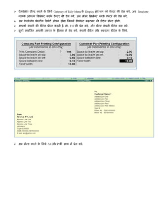 ऐनवेलोप ूीन्ट करने के िलये Gateway of Tally Menu के Display ओपशन को ऐन्टर की ूेस करे. अब Envelope
नामके ऑप्शन िसलेक्ट करके ऐन्टर की ूेस करे. अब लेजर िसलेक्ट करके ऐन्टर की ूेस करे.
अब ऐनवेलोप ूीन्टींग िरपोटर् ओपन होंगा िजसमें डीफ़ोल्ट कःटमर की डीटेल ूीन्ट होंगी.
आपको कं पनी की डीटेल ूीन्ट करनी है तो, F12 की ूेस करे. और ूीन्ट कं पनी डीटेल यस करे.
दूसरे मारिजन आपकी जरुरत के हीसाब से सेट करे. कं पनी डीटेल और कःटमर डीटेल के िलये.
अब ूीन्ट करने के िलये Alt और P की साथ में ूेस करे.
 