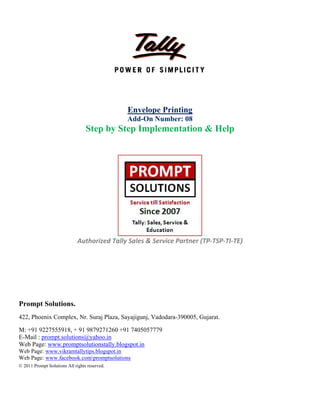  
 
 
 
 
 
Pro
422,
M: +
E-M
Web
Web
Web
© 201
ompt Solut
Phoenix Co
+91 9227555
Mail : prompt
b Page: www
Page: www.v
Page: www.f
11 Prompt Soluti
S
Auth
tions.
omplex, Nr.
5918, + 91 9
.solutions@
w.promptsolu
vikramtallytip
facebook.com
ions All rights re
Step by S
horized Ta
Suraj Plaza,
879271260
yahoo.in
utionstally.b
ps.blogspot.in
mpromptsolut
eserved.
Envelo
Add-On
Step Im
ally Sales &
Sayajigunj,
+91 740505
logspot.in
n
tions
 
 
ope Print
n Number
plement
& Service P
 
 
Vadodara-3
7779
 
 
ting
r: 08
tation &
 
Partner (TP
390005, Guja
& Help
P‐TSP‐TI‐TE
arat.
E) 
 