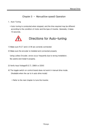 Manual Drive
16page
1. Auto-Tuning
* Auto-tuning is conducted when stopped, and the time required may be different
according to the condition of motor and the type of inverter. Generally, it takes
Chapter 3 - Manual(low speed) Operation
according to the condition of motor and the type of inverter. Generally, it takes
10 seconds.
Directions for Auto-tuning
1) Make sure R.S.T and U.V.W are correctly connected
2) Make sure the encoder is installed and connected properly
Using Lottery Encoder, errors occur frequently due to wrong installation.
Be careful and install it properly.Be careful and install it properly.
3) Verify Input Voltage(R.S.T). (380V or 220V)
4) The toggle switch on control board does not work in manual drive mode.
(Available when the car is in auto drive mode)(Available when the car is in auto drive mode)
* Refer to the next chapter to tune the inverter.
16page
 