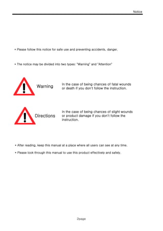 Notice
2page
* Please follow this notice for safe use and preventing accidents, danger.
* The notice may be divided into two types; "Warning" and "Attention"
Warning
In the case of being chances of fatal wounds
or death if you don't follow the instruction.
Directions
In the case of being chances of slight wounds
or product damage if you don't follow the
instruction.
* After reading, keep this manual at a place where all users can see at any time.
* Please look through this manual to use this product effectively and safely.
2page
 