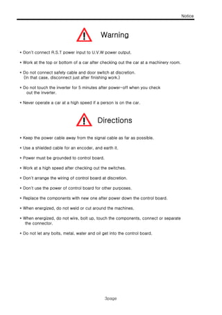 Notice
Warning
3page
* Don't connect R.S.T power input to U.V.W power output.
* Work at the top or bottom of a car after checking out the car at a machinery room.
D t t f t bl d d it h t di ti
Warning
* Do not connect safety cable and door switch at discretion.
(In that case, disconnect just after finishing work.)
* Do not touch the inverter for 5 minutes after power-off when you check
out the inverter.
* Never operate a car at a high speed if a person is on the car.
* Keep the power cable away from the signal cable as far as possible.
Directions
* Use a shielded cable for an encoder, and earth it.
* Power must be grounded to control board.
* Work at a high speed after checking out the switches.
* Don't arrange the wiring of control board at discretion* Don t arrange the wiring of control board at discretion.
* Don't use the power of control board for other purposes.
* Replace the components with new one after power down the control board.
* When energized, do not weld or cut around the machines.
* When energized, do not wire, bolt up, touch the components, connect or separate
the connector.
* Do not let any bolts, metal, water and oil get into the control board.
3page
 