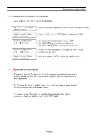 Preparation for Auto-Drive
4 E l f difi ti f E d l
34page
4. Examples of modification of Encoder pulse
* Input Engineer No.(1234) before this process.
Default Screeen(Displayed "Manual Mode" on manual mode)FL : 01 E/L.Stop
Manuer Mode
Press [FUN] to go to [PAR]Group, and press [ENT]
0 0 0 8 1 9 2
The cursor flickers.(Example Pulse: 1024)
0 0 0 8 1 9 2 Using[SHIFT]key, move to second figure
Using[UP][DOWN]key, change the value to 1
PAR : Encoder Pulse
PAR : Encoder Pulse
Repeat the same process to change the other values.
0 0 0 1 1 9 2 And change to 1024.
After that, press [ENT] to apply the modification.
0 0 0 1 0 2 4
PAR : Encoder Pulse
PAR : Encoder Pulse
5. Directions for inputting data
* The reason that the Engineer No. input is necessary to adjust the program,
is to let workers adjust the program with cautions. Please note that this is
not a passwordnot a password.
* An Engineer No. input is valid for two hours, and you have to input it again
to adjust the program after power down.
* If you want more information or trouble shooting guide feel free to* If you want more information or trouble shooting guide, feel free to
contact us, DaeSung IDS Co. Ltd,.(+82 2 2633 6466)
34page
 