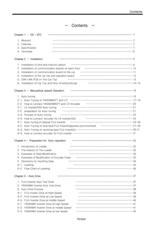 Contents
− Contents −
4page
Chapter 1 - DS - VFC --------------------------------------------------------
1. Abstract -----------------------------------------------------
2. Features -----------------------------------------------------
8
Contents
7
7
3. Specification -----------------------------------------------------7
4. Terminals -----------------------------------------------------
7
Chapter 2 - Installation ------------------------------------------------
5 CAR LINK PCB Th C T
12
8
4. Installation of the car top and operation board -------------------------------------
13
2. Installation of communication boards on each floor ----------------------------------
3. Installation of communication board on the car ------------------------------------
10
11
9
91. Installation of limit and inductor switch -------------------------------------------
4. Terminals
Chapter 3 - Manual(low speed) Operation -------------------------------------------
2-1. Auto-Tuning of YASKAWA(F7 and L7) ----------------------------------------- 17-19
2-2. How to connect YASAKAWA(F7 and L7) Encoder -------------------------------
5. CAR LINK PCB on The Car Top ----------------------------------------------
6. Installation of Car Top and Door Drive(DooSung) --------------------------------
1. Auto-tuning -------- ------------------------------------------------16
20
16
13
14-15
2 2. How to connect YASAKAWA(F7 and L7) Encoder
3-4. How to connect encoder for LS inverter(IV5) -------------------------------
4-3. Auto-Tuning of revolving type FUJI Inverter(g-------------------------------------
3-1. LS Inverter(IV5) Auto-tuning -----------------------------------------------
3-2. preparation for Auto-tuning ------------------------------------------------
3-3. Process of Auto-tuning --------------------------------------------------
4-1. Auto-tuning of Geared FUJI Inverter -------------------------------------------
4-2. Auto-Tuning of stop type FUJI Inverter(gearless,synchronized) -----------------------27-28
21
21
20
23
29-3
22
24-26
4 3. Auto Tuning of revolving type FUJI Inverter(g
4-4. How to connect encoder for FUJI Inverter ----------------------------------------
Chapter 4 - Preparation for Auto-operation ------------------------------------------
3. Examples of Data Modification ---------------------------------------------
1. Introduction of Loader ,-------------------------------------------
2. The Exterior of The Loader ,------------------------------------------
4 E l f M difi ti f E d P l
32
32
33
33
32
29 3
31
Chapter 5 - Auto Drive -------------------------------------------------
1. FUJI Inverter Auto Test Drive ,----------------------------------------------
5. Directions for Inputting Data ,------------------------------------------
6-2. Flow Chart of Leveling ,-------------------------------------------
6-1. Leveling ,---------------------------------------
4. Examples of Modification of Encoder Pulse ,--------------------------------------
37
34
35
36
37
33
1. FUJI Inverter Auto Test Drive ,
415-2. YASKAWA Inverter Drive at middle Speed -------------------------------------
2. YASKAWA Inverter Auto Test Drive ----------------------------------------------
3. Auto Drive Process ---------------------------------------------
4-1. FUJI Inveter Drive at High Speed --------------------------------------------
4-2. FUJI Inverter Drive at Low Speed --------------------------------------------
4-3. FUJI Inverter Drive at middle Speed -------------------------------------
5-1. YASKAWA Inverter Drive at high Speed -------------------------------------
37
37
38
39
39
40
41
42
A A A p
5-3. YASKAWA Inverter Drive at low Speed -------------------------------------
4page
 