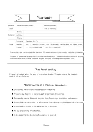 55page
Term of warranty
Installation DateElevator Control BoardProduct
Model
Warranty
DaeSung IDS Co.
481-11 DaeRyung 8th Bd. 1117, GaSan Dong, GeumCheon Gu, Seoul, Korea
Customer
Store
Name
Firm name
Address
Address
Phone
481 11 DaeRyung 8th Bd. 1117, GaSan Dong, GeumCheon Gu, Seoul, Korea
TEL. 82-2-2633-6466 FAX. 82-2-2163-6487
This product was manufactured by DaeSung IDS, passing through strict quality control and inspection.
The term of guarantee is generally 12 months from installation. Unless the installation date is recorded,
12 months from manufacture. The term may be arranged according to the contract basis.
Store
Contact
Address
If there's a trouble within the term of guarantee, inspite of regular use of the product,
『Free Repair service』
If there s a trouble within the term of guarantee, inspite of regular use of the product,
we'll fix it free of charge.
◆ Disorder by intention or carelessness of customers
『Repair service at a charge of customers』
◆ Disorder by intention or carelessness of customers
◆ Problems by disorder of power supply or connected machines.
◆ Damage by natural disasters, such as fires, floods, gas explosion, earthquakes.
◆ In the case that the product is reformed or fixed by other companies or manufacturers.
◆ In the case of excess of the expected life of supplies.
◆ No tag of DaeSung IDS attached.
◆ In the case that the the term of guarantee is expired.
55page
 