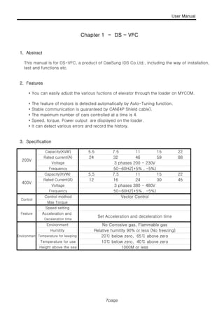 User Manual
Chapter 1 - DS - VFC
7page
1. Abstract
This manual is for DS-VFC, a product of DaeSung IDS Co.Ltd., including the way of installation,
test and functions etc.
Chapter 1 DS VFC
2. Features
* You can easily adjust the various fuctions of elevator through the loader on MYCOM.
* The feature of motors is detected automatically by Auto-Tuning function.
St bl i ti i t d b CAN(4P Shi ld bl )* Stable communication is guaranteed by CAN(4P Shield cable).
* The maximum number of cars controlled at a time is 4.
* Speed, torque, Power output are displayed on the loader.
* It can detect various errors and record the history.
3. Specification3. Specification
32 88
12
7.5
45
15
30
227.5
46 59
5.5
5.5
24
3 phases 200 - 230V
50~60HZ(+5% , -5%)
11 15 22
16
11
24Rated Current(A)
Capacity(KVW)
Rated current(A)
Voltage
Frequency
Capacity(KVW)
200V
400V
Control
Feature
S t A l ti d d l ti ti
Vector Control
50~60HZ(+5% , -5%)
12 4530
3 phases 380 - 480V
16 24Rated Current(A)
Voltage
Frequency
Control mothod
Max Torque
Speed setting
Acceleration andFeature
Environment
1000M or less
Set Acceleration and deceleration time
No Corrosive gas, Flammable gas
Relative humitity 90% or less (No freezing)
20℃ below zero, 65℃ above zero
10℃ below zero, 40℃ above zeroTemperature for use
Height above the sea
Acceleration and
Deceleration time
Environment
Humitity
Temperature for keeping
7page
 