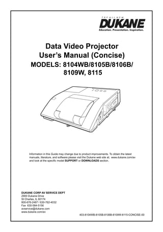 Data Video Projector
User’s Manual (Concise)

ModelS: 8104WB/8105B/8106B/
8109W, 8115

Information in this Guide may change due to product improvements. To obtain the latest
manuals, literature, and software please visit the Dukane web site at; www.dukane.com/av
and look at the specific model SUPPORT or DOWNLOADS section.

DUKANE CORP AV SERVICE DEPT
2900 Dukane Drive
St Charles, IL 60174
800-676-2487 / 630-762-4032
Fax 630-584-5156
avservice@dukane.com
www.dukane.com/av

403-8104WB-8105B-8106B-8109W-8115-CONCISE-00

 