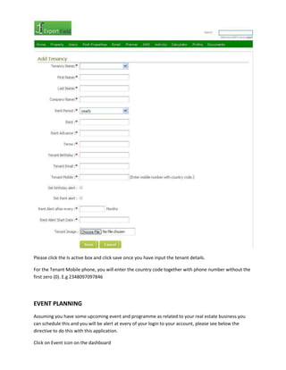 Please click the Is active box and click save once you have input the tenant details.
For the Tenant Mobile phone, you will enter the country code together with phone number without the
first zero (0). E.g 2348097097846

EVENT PLANNING
Assuming you have some upcoming event and programme as related to your real estate business you
can schedule this and you will be alert at every of your login to your account, please see below the
directive to do this with this application.
Click on Event icon on the dashboard

 