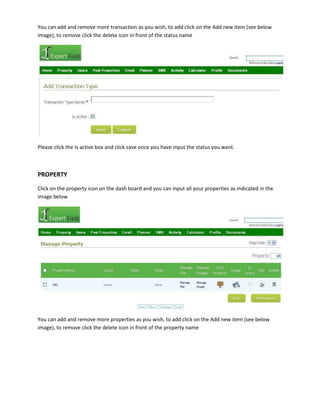 You can add and remove more transaction as you wish, to add click on the Add new item (see below
image), to remove click the delete icon in front of the status name

Please click the Is active box and click save once you have input the status you want.

PROPERTY
Click on the property icon on the dash board and you can input all your properties as indicated in the
image below

You can add and remove more properties as you wish, to add click on the Add new item (see below
image), to remove click the delete icon in front of the property name

 