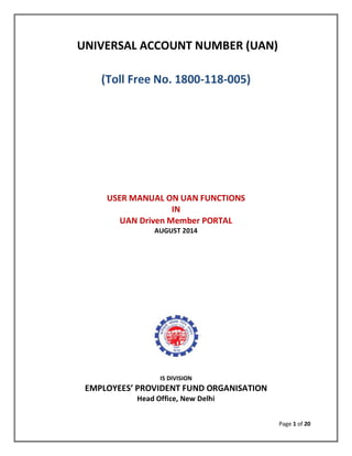 Page 1 of 20 
UNIVERSAL ACCOUNT NUMBER (UAN) 
(Toll Free No. 1800-118-005) 
USER MANUAL ON UAN FUNCTIONS 
IN 
UAN Driven Member PORTAL 
AUGUST 2014 
IS DIVISION 
EMPLOYEES’ PROVIDENT FUND ORGANISATION 
Head Office, New Delhi 
 