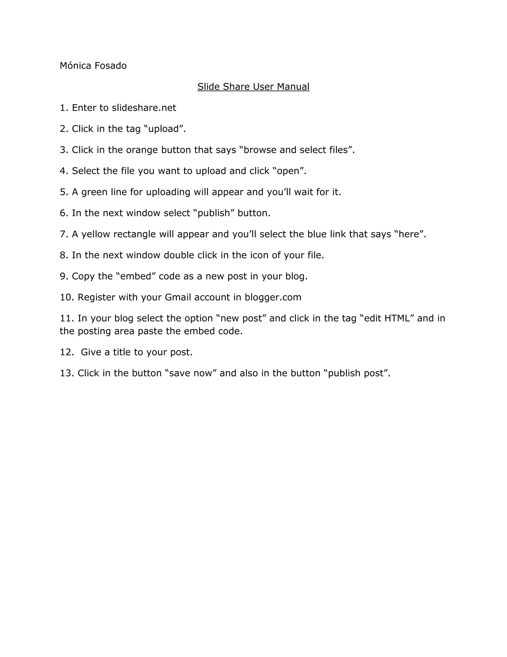 Mónica FosadoSlide Share User Manual1. Enter to slideshare.net 2. Click in the tag “upload”. 3. Click in the orange button that says “browse and select files”.4. Select the file you want to upload and click “open”.5. A green line for uploading will appear and you’ll wait for it. 6. In the next window select “publish” button. 7. A yellow rectangle will appear and you’ll select the blue link that says “here”.8. In the next window double click in the icon of your file. 9. Copy the “embed” code as a new post in your blog. 10. Register with your Gmail account in blogger.com11. In your blog select the option “new post” and click in the tag “edit HTML” and in the posting area paste the embed code. 12. Give a title to your post. 13. Click in the button “save now” and also in the button “publish post”.