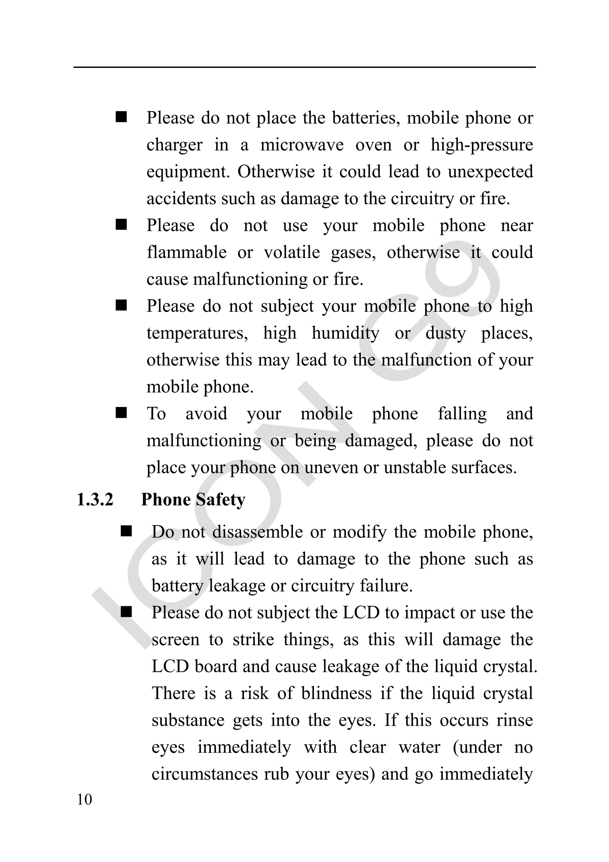 Please do not place the batteries, mobile phone or
        charger in a microwave oven or high-pressure
        equipment. Otherwise it could lead to unexpected
        accidents such as damage to the circuitry or fire.
        Please do not use your mobile phone near
        flammable or volatile gases, otherwise it could
        cause malfunctioning or fire.
        Please do not subject your mobile phone to high
        temperatures, high humidity or dusty places,
        otherwise this may lead to the malfunction of your
        mobile phone.
        To avoid your mobile phone falling and
        malfunctioning or being damaged, please do not
        place your phone on uneven or unstable surfaces.
1.3.2   Phone Safety
         Do not disassemble or modify the mobile phone,
         as it will lead to damage to the phone such as
         battery leakage or circuitry failure.
         Please do not subject the LCD to impact or use the
         screen to strike things, as this will damage the
         LCD board and cause leakage of the liquid crystal.
         There is a risk of blindness if the liquid crystal
         substance gets into the eyes. If this occurs rinse
         eyes immediately with clear water (under no
         circumstances rub your eyes) and go immediately
10
 