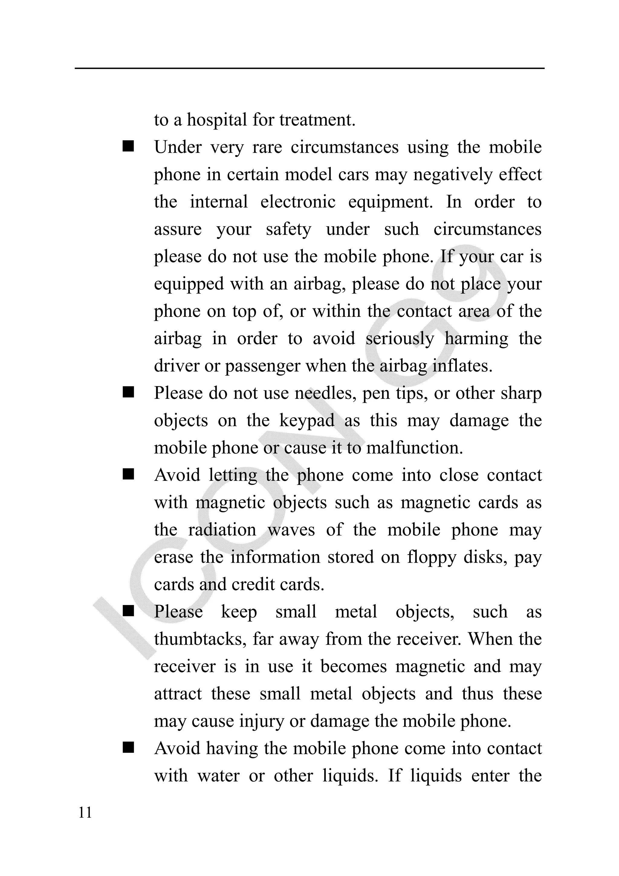 to a hospital for treatment.
     Under very rare circumstances using the mobile
     phone in certain model cars may negatively effect
     the internal electronic equipment. In order to
     assure your safety under such circumstances
     please do not use the mobile phone. If your car is
     equipped with an airbag, please do not place your
     phone on top of, or within the contact area of the
     airbag in order to avoid seriously harming the
     driver or passenger when the airbag inflates.
     Please do not use needles, pen tips, or other sharp
     objects on the keypad as this may damage the
     mobile phone or cause it to malfunction.
     Avoid letting the phone come into close contact
     with magnetic objects such as magnetic cards as
     the radiation waves of the mobile phone may
     erase the information stored on floppy disks, pay
     cards and credit cards.
     Please keep small metal objects, such as
     thumbtacks, far away from the receiver. When the
     receiver is in use it becomes magnetic and may
     attract these small metal objects and thus these
     may cause injury or damage the mobile phone.
     Avoid having the mobile phone come into contact
     with water or other liquids. If liquids enter the
11
 