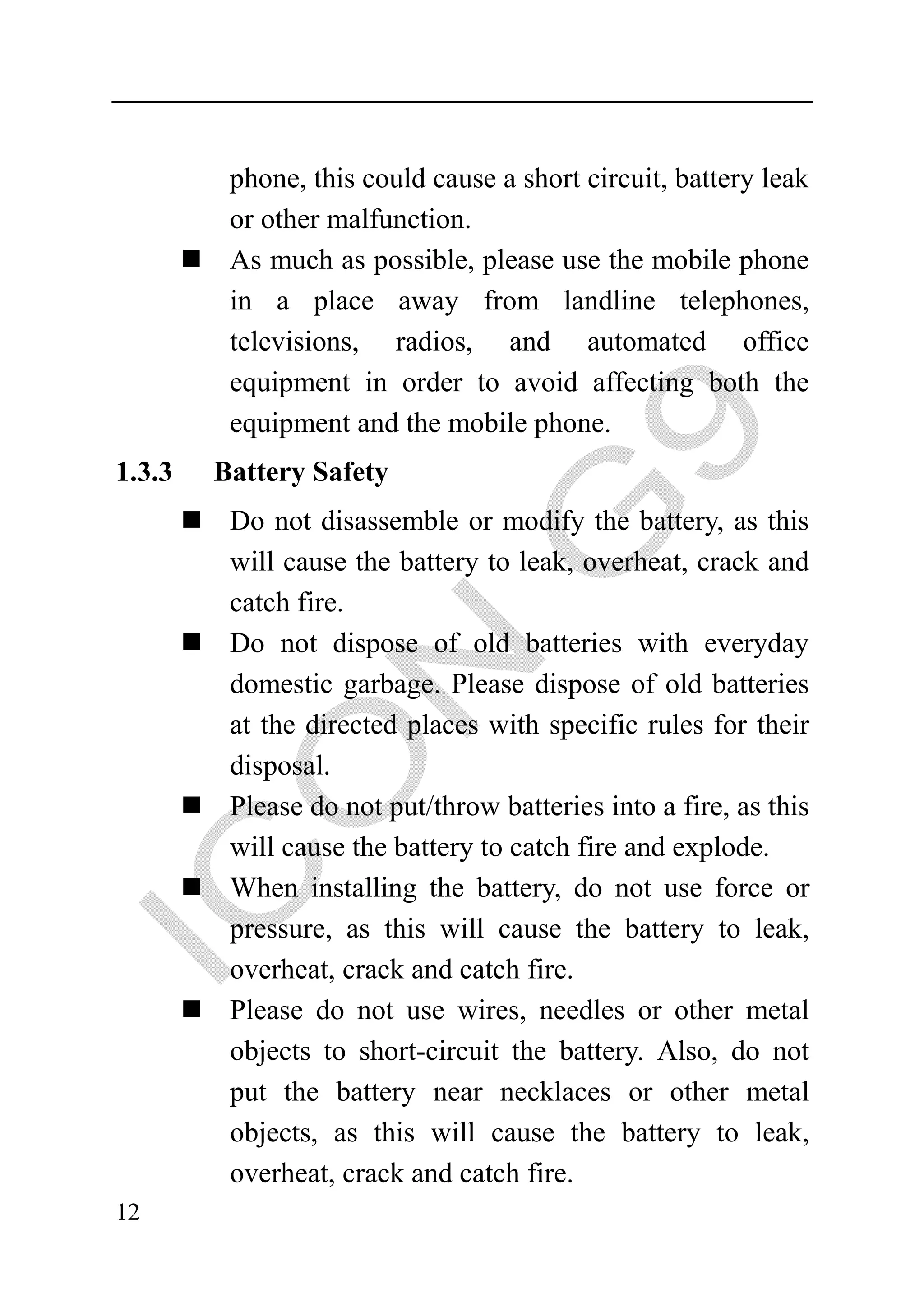 phone, this could cause a short circuit, battery leak
         or other malfunction.
         As much as possible, please use the mobile phone
         in a place away from landline telephones,
         televisions, radios, and automated office
         equipment in order to avoid affecting both the
         equipment and the mobile phone.
1.3.3   Battery Safety
         Do not disassemble or modify the battery, as this
         will cause the battery to leak, overheat, crack and
         catch fire.
         Do not dispose of old batteries with everyday
         domestic garbage. Please dispose of old batteries
         at the directed places with specific rules for their
         disposal.
         Please do not put/throw batteries into a fire, as this
         will cause the battery to catch fire and explode.
         When installing the battery, do not use force or
         pressure, as this will cause the battery to leak,
         overheat, crack and catch fire.
         Please do not use wires, needles or other metal
         objects to short-circuit the battery. Also, do not
         put the battery near necklaces or other metal
         objects, as this will cause the battery to leak,
         overheat, crack and catch fire.
12
 