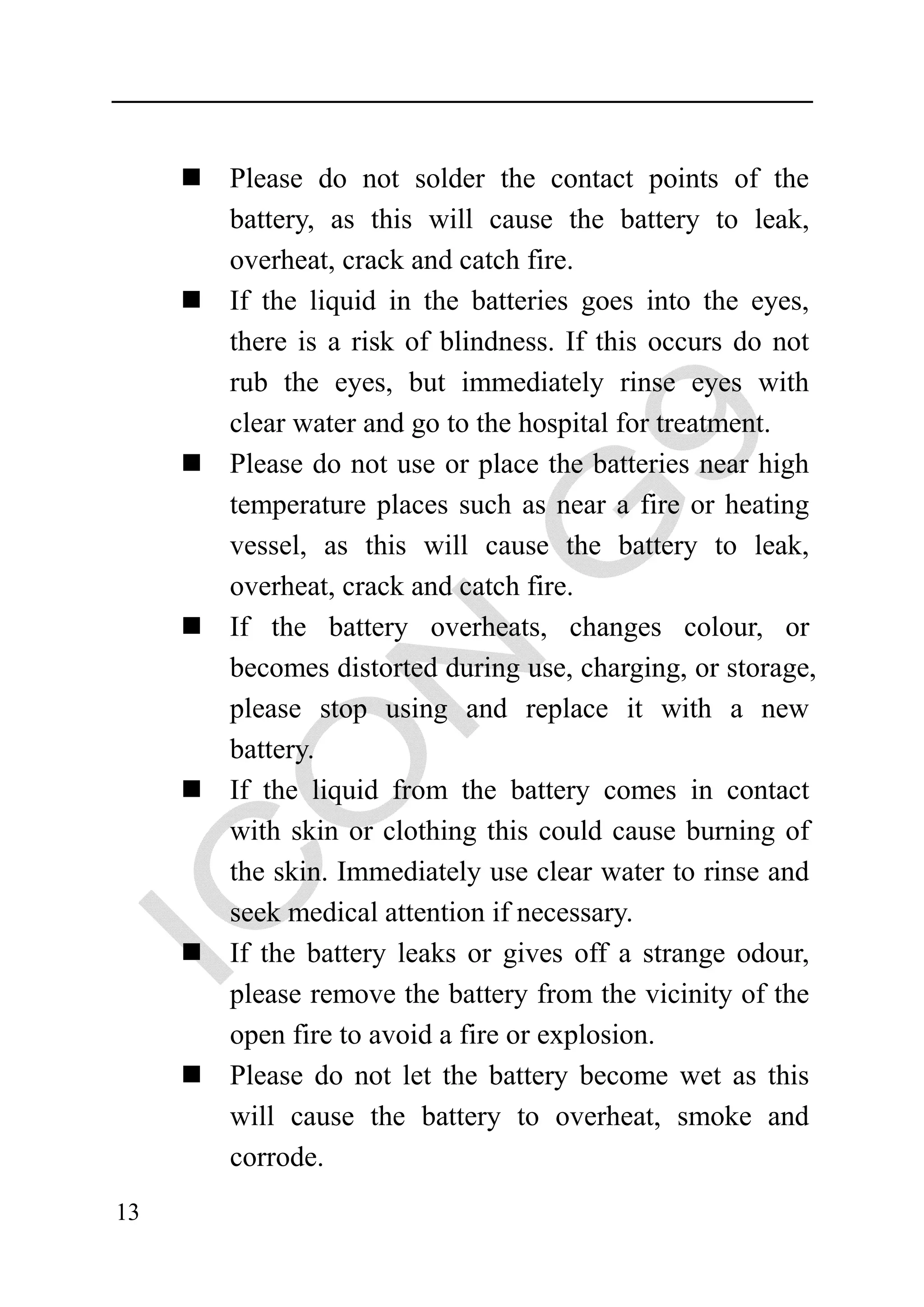 Please do not solder the contact points of the
     battery, as this will cause the battery to leak,
     overheat, crack and catch fire.
     If the liquid in the batteries goes into the eyes,
     there is a risk of blindness. If this occurs do not
     rub the eyes, but immediately rinse eyes with
     clear water and go to the hospital for treatment.
     Please do not use or place the batteries near high
     temperature places such as near a fire or heating
     vessel, as this will cause the battery to leak,
     overheat, crack and catch fire.
     If the battery overheats, changes colour, or
     becomes distorted during use, charging, or storage,
     please stop using and replace it with a new
     battery.
     If the liquid from the battery comes in contact
     with skin or clothing this could cause burning of
     the skin. Immediately use clear water to rinse and
     seek medical attention if necessary.
     If the battery leaks or gives off a strange odour,
     please remove the battery from the vicinity of the
     open fire to avoid a fire or explosion.
     Please do not let the battery become wet as this
     will cause the battery to overheat, smoke and
     corrode.
13
 