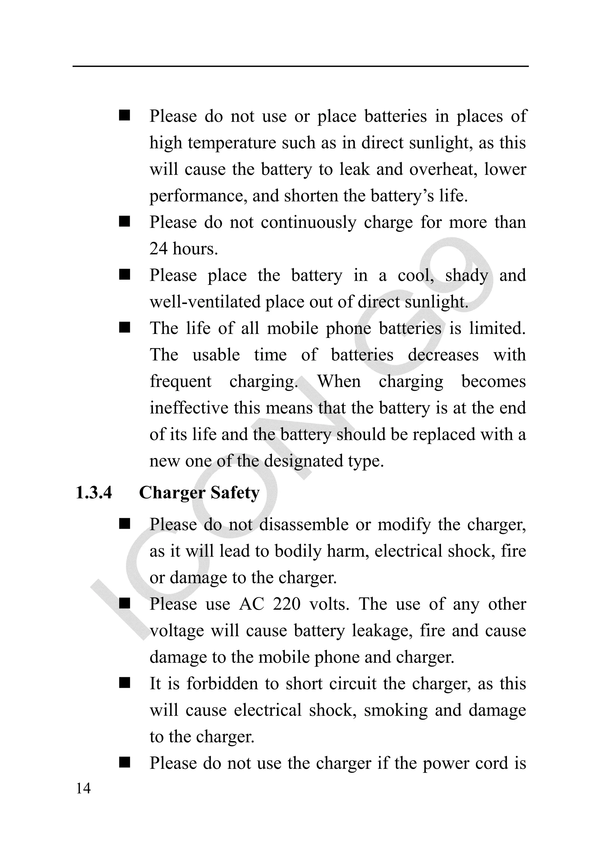 Please do not use or place batteries in places of
         high temperature such as in direct sunlight, as this
         will cause the battery to leak and overheat, lower
         performance, and shorten the battery’s life.
         Please do not continuously charge for more than
         24 hours.
         Please place the battery in a cool, shady and
         well-ventilated place out of direct sunlight.
         The life of all mobile phone batteries is limited.
         The usable time of batteries decreases with
         frequent charging. When charging becomes
         ineffective this means that the battery is at the end
         of its life and the battery should be replaced with a
         new one of the designated type.
1.3.4   Charger Safety
         Please do not disassemble or modify the charger,
         as it will lead to bodily harm, electrical shock, fire
         or damage to the charger.
         Please use AC 220 volts. The use of any other
         voltage will cause battery leakage, fire and cause
         damage to the mobile phone and charger.
         It is forbidden to short circuit the charger, as this
         will cause electrical shock, smoking and damage
         to the charger.
         Please do not use the charger if the power cord is
14
 