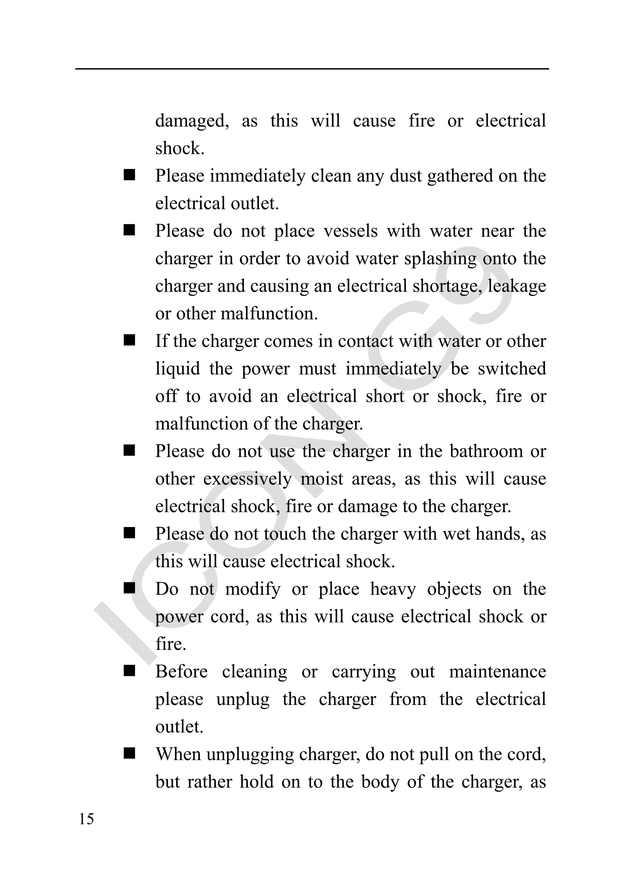 damaged, as this will cause fire or electrical
     shock.
     Please immediately clean any dust gathered on the
     electrical outlet.
     Please do not place vessels with water near the
     charger in order to avoid water splashing onto the
     charger and causing an electrical shortage, leakage
     or other malfunction.
     If the charger comes in contact with water or other
     liquid the power must immediately be switched
     off to avoid an electrical short or shock, fire or
     malfunction of the charger.
     Please do not use the charger in the bathroom or
     other excessively moist areas, as this will cause
     electrical shock, fire or damage to the charger.
     Please do not touch the charger with wet hands, as
     this will cause electrical shock.
     Do not modify or place heavy objects on the
     power cord, as this will cause electrical shock or
     fire.
     Before cleaning or carrying out maintenance
     please unplug the charger from the electrical
     outlet.
     When unplugging charger, do not pull on the cord,
     but rather hold on to the body of the charger, as
15
 