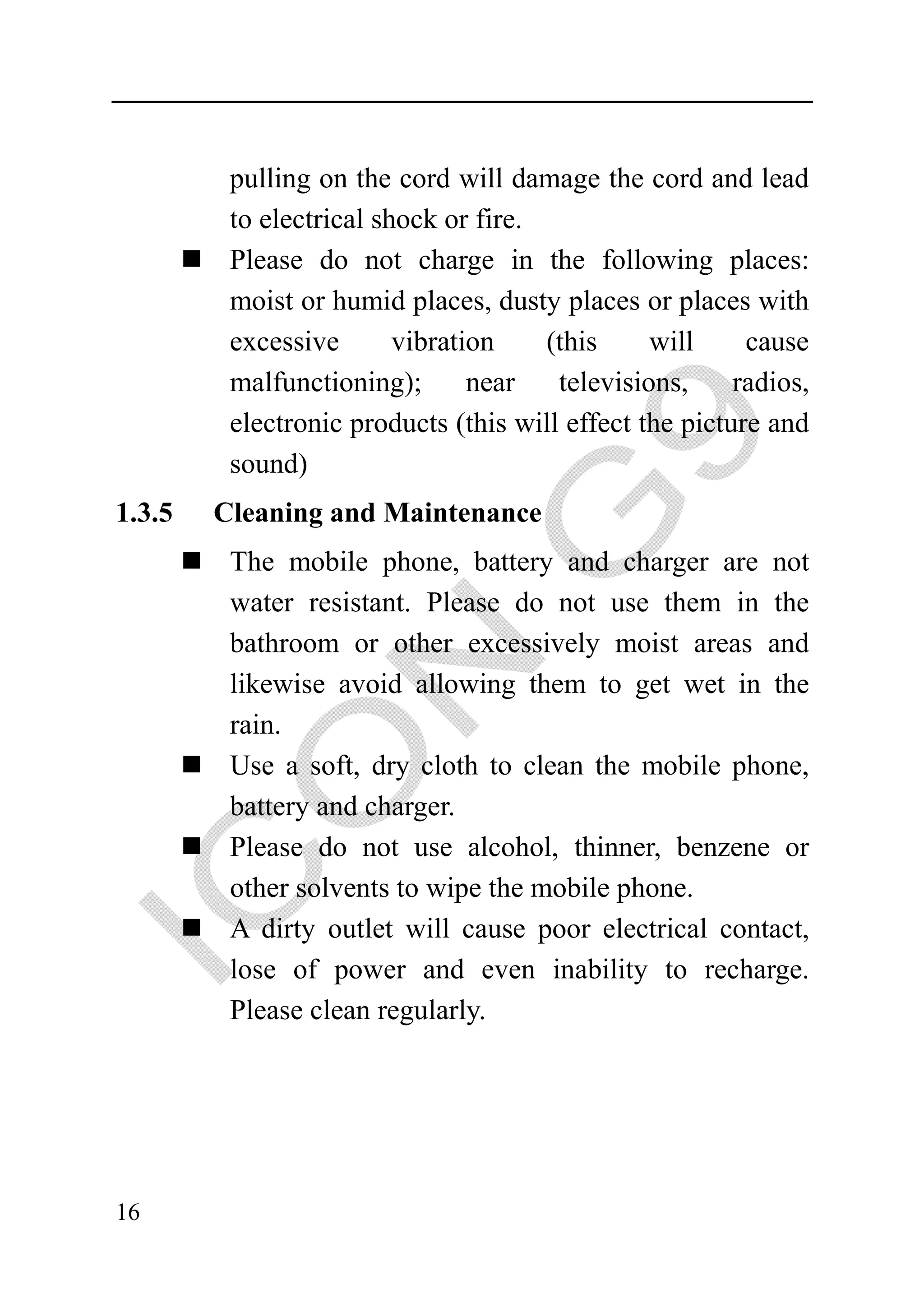 pulling on the cord will damage the cord and lead
         to electrical shock or fire.
         Please do not charge in the following places:
         moist or humid places, dusty places or places with
         excessive       vibration    (this     will     cause
         malfunctioning);       near   televisions,     radios,
         electronic products (this will effect the picture and
         sound)
1.3.5   Cleaning and Maintenance
         The mobile phone, battery and charger are not
         water resistant. Please do not use them in the
         bathroom or other excessively moist areas and
         likewise avoid allowing them to get wet in the
         rain.
         Use a soft, dry cloth to clean the mobile phone,
         battery and charger.
         Please do not use alcohol, thinner, benzene or
         other solvents to wipe the mobile phone.
         A dirty outlet will cause poor electrical contact,
         lose of power and even inability to recharge.
         Please clean regularly.




16
 