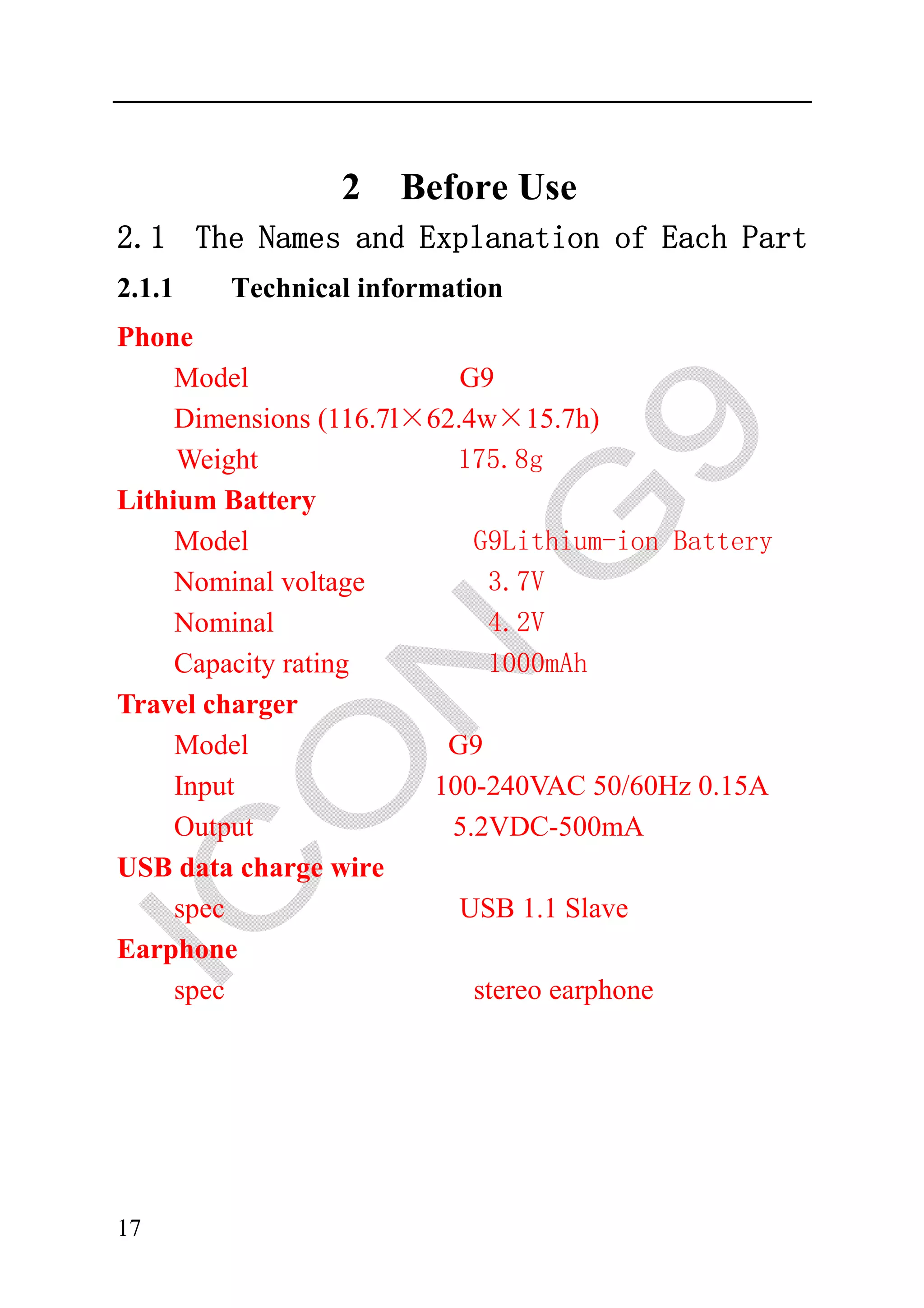 2    Before Use
2.1 The Names and Explanation of Each Part
2.1.1   Technical information
Phone
     Model                 G9
     Dimensions (116.7l×62.4w×15.7h)
     Weight                175.8g
Lithium Battery
     Model                  G9Lithium-ion Battery
     Nominal voltage         3.7V
     Nominal                 4.2V
     Capacity rating         1000mAh
Travel charger
     Model                G9
     Input               100-240VAC 50/60Hz 0.15A
     Output               5.2VDC-500mA
USB data charge wire
     spec                  USB 1.1 Slave
Earphone
     spec                   stereo earphone




17
 