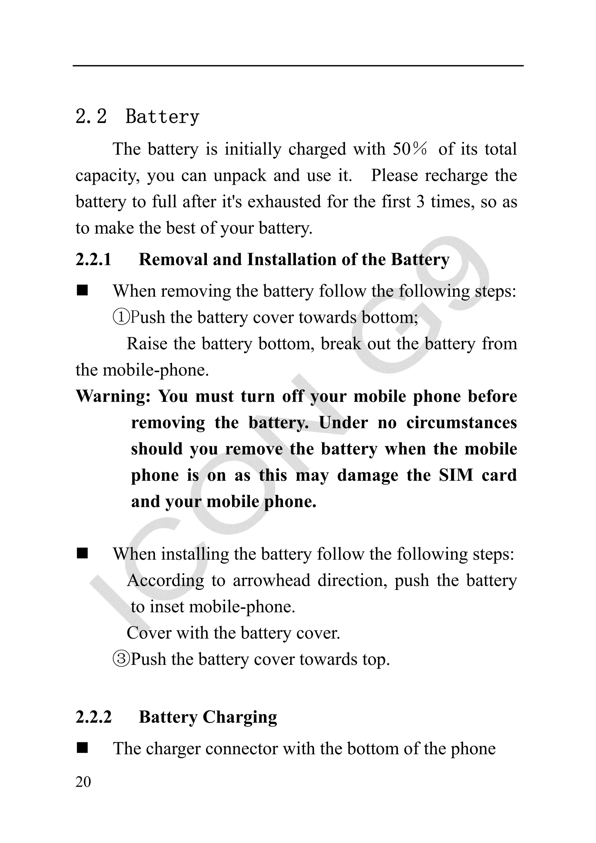 2.2 Battery
     The battery is initially charged with 50％ of its total
capacity, you can unpack and use it. Please recharge the
battery to full after it's exhausted for the first 3 times, so as
to make the best of your battery.
2.2.1      Removal and Installation of the Battery
     When removing the battery follow the following steps:
     ①Push the battery cover towards bottom;
      Raise the battery bottom, break out the battery from
the mobile-phone.
Warning: You must turn off your mobile phone before
       removing the battery. Under no circumstances
       should you remove the battery when the mobile
       phone is on as this may damage the SIM card
       and your mobile phone.

     When installing the battery follow the following steps:
      According to arrowhead direction, push the battery
      to inset mobile-phone.
      Cover with the battery cover.
     ③Push the battery cover towards top.


2.2.2      Battery Charging
        The charger connector with the bottom of the phone
20
 