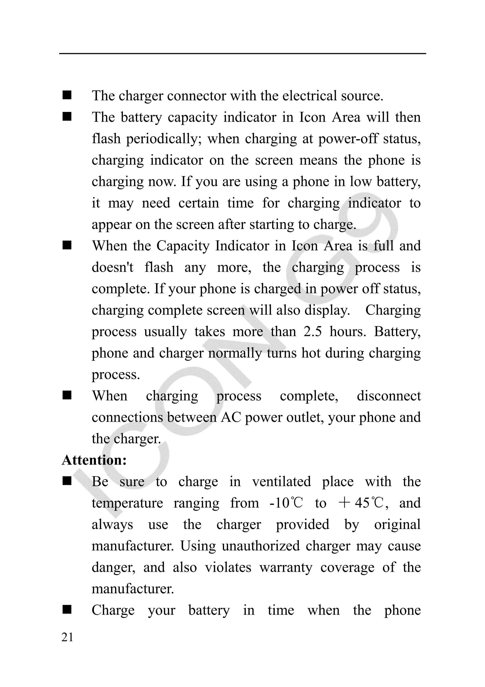 The charger connector with the electrical source.
    The battery capacity indicator in Icon Area will then
    flash periodically; when charging at power-off status,
    charging indicator on the screen means the phone is
    charging now. If you are using a phone in low battery,
    it may need certain time for charging indicator to
    appear on the screen after starting to charge.
    When the Capacity Indicator in Icon Area is full and
    doesn't flash any more, the charging process is
    complete. If your phone is charged in power off status,
    charging complete screen will also display. Charging
    process usually takes more than 2.5 hours. Battery,
    phone and charger normally turns hot during charging
    process.
    When charging process complete, disconnect
    connections between AC power outlet, your phone and
    the charger.
Attention:
    Be sure to charge in ventilated place with the
    temperature ranging from -10℃ to ＋ 45℃, and
    always use the charger provided by original
    manufacturer. Using unauthorized charger may cause
    danger, and also violates warranty coverage of the
    manufacturer.
    Charge your battery in time when the phone
21
 