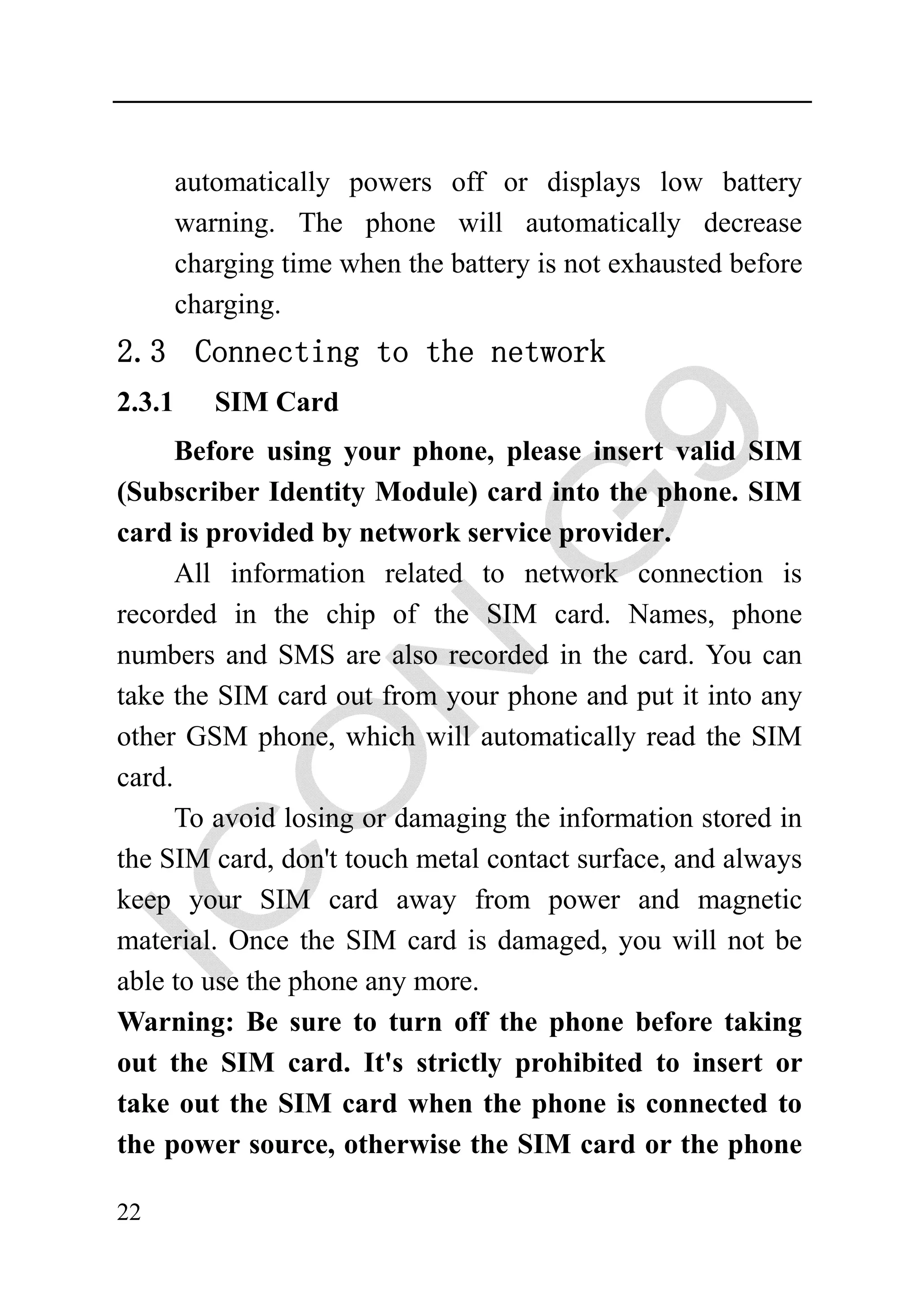 automatically powers off or displays low battery
        warning. The phone will automatically decrease
        charging time when the battery is not exhausted before
        charging.
2.3 Connecting to the network
2.3.1      SIM Card
      Before using your phone, please insert valid SIM
(Subscriber Identity Module) card into the phone. SIM
card is provided by network service provider.
      All information related to network connection is
recorded in the chip of the SIM card. Names, phone
numbers and SMS are also recorded in the card. You can
take the SIM card out from your phone and put it into any
other GSM phone, which will automatically read the SIM
card.
      To avoid losing or damaging the information stored in
the SIM card, don't touch metal contact surface, and always
keep your SIM card away from power and magnetic
material. Once the SIM card is damaged, you will not be
able to use the phone any more.
Warning: Be sure to turn off the phone before taking
out the SIM card. It's strictly prohibited to insert or
take out the SIM card when the phone is connected to
the power source, otherwise the SIM card or the phone

22
 