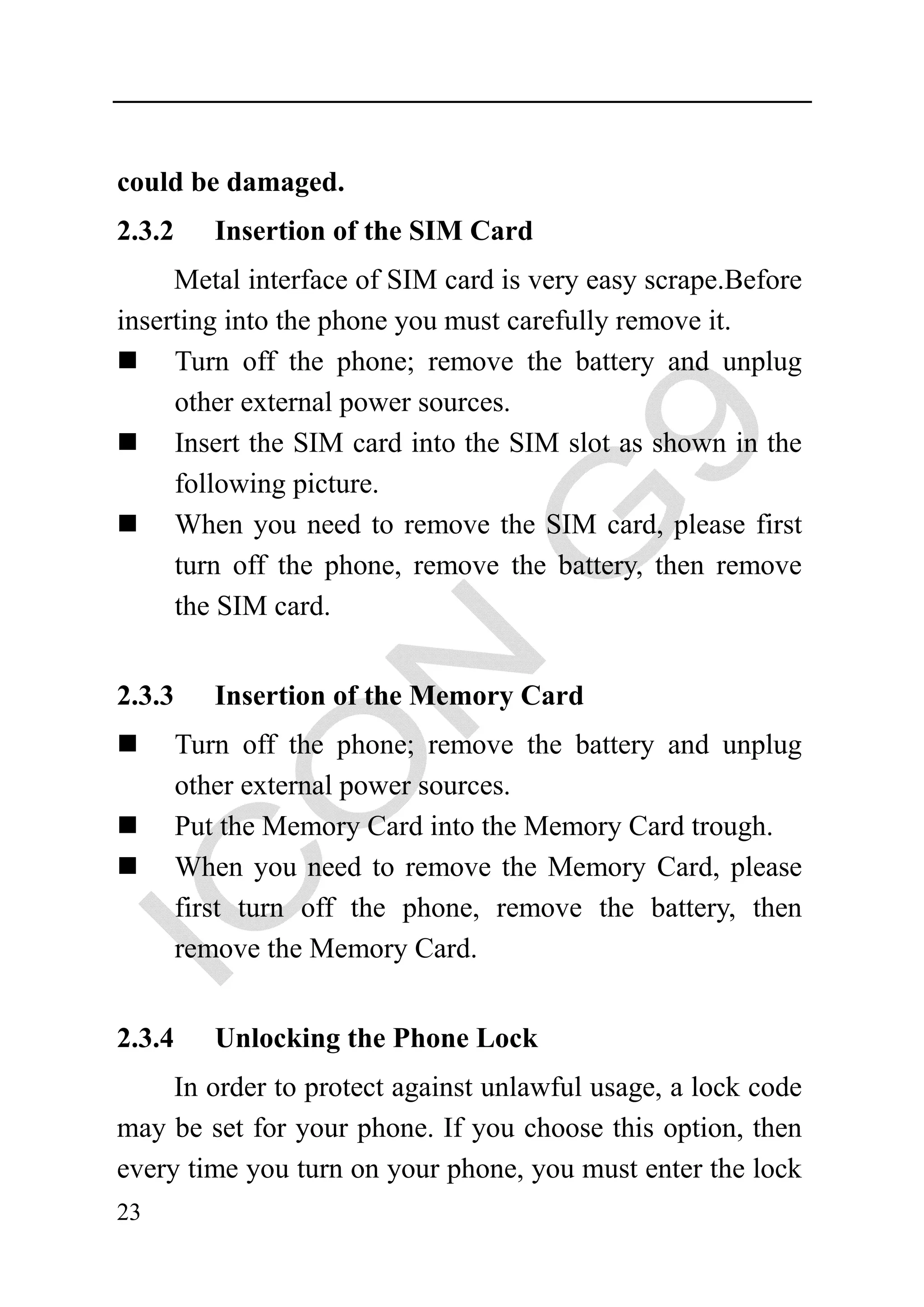 could be damaged.
2.3.2      Insertion of the SIM Card
     Metal interface of SIM card is very easy scrape.Before
inserting into the phone you must carefully remove it.
     Turn off the phone; remove the battery and unplug
     other external power sources.
     Insert the SIM card into the SIM slot as shown in the
     following picture.
     When you need to remove the SIM card, please first
     turn off the phone, remove the battery, then remove
     the SIM card.


2.3.3      Insertion of the Memory Card
        Turn off the phone; remove the battery and unplug
        other external power sources.
        Put the Memory Card into the Memory Card trough.
        When you need to remove the Memory Card, please
        first turn off the phone, remove the battery, then
        remove the Memory Card.


2.3.4      Unlocking the Phone Lock
     In order to protect against unlawful usage, a lock code
may be set for your phone. If you choose this option, then
every time you turn on your phone, you must enter the lock
23
 