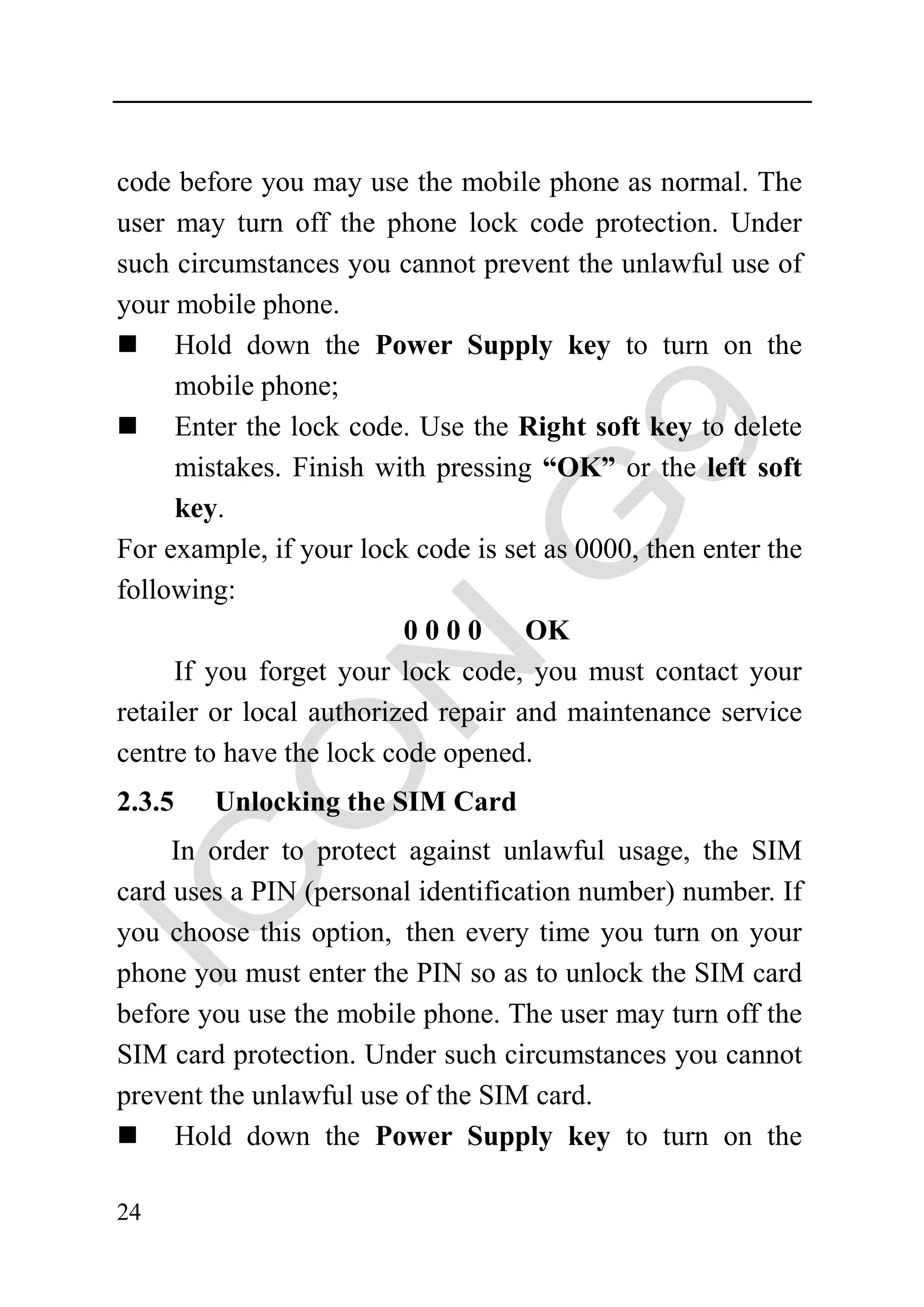 code before you may use the mobile phone as normal. The
user may turn off the phone lock code protection. Under
such circumstances you cannot prevent the unlawful use of
your mobile phone.
      Hold down the Power Supply key to turn on the
      mobile phone;
      Enter the lock code. Use the Right soft key to delete
      mistakes. Finish with pressing “OK” or the left soft
      key.
For example, if your lock code is set as 0000, then enter the
following:
                          0000       OK
      If you forget your lock code, you must contact your
retailer or local authorized repair and maintenance service
centre to have the lock code opened.
2.3.5   Unlocking the SIM Card
     In order to protect against unlawful usage, the SIM
card uses a PIN (personal identification number) number. If
you choose this option, then every time you turn on your
phone you must enter the PIN so as to unlock the SIM card
before you use the mobile phone. The user may turn off the
SIM card protection. Under such circumstances you cannot
prevent the unlawful use of the SIM card.
     Hold down the Power Supply key to turn on the

24
 