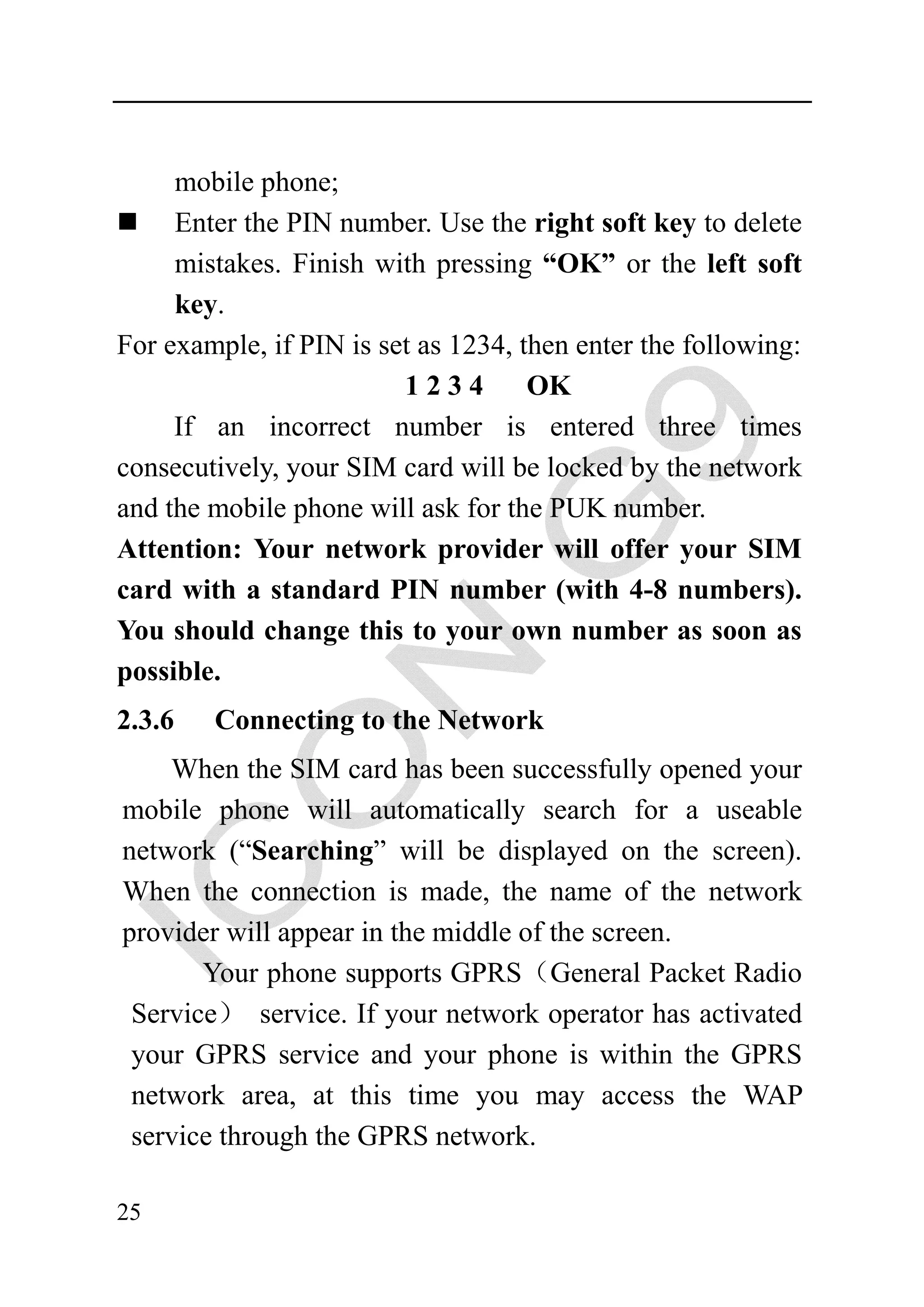 mobile phone;
     Enter the PIN number. Use the right soft key to delete
     mistakes. Finish with pressing “OK” or the left soft
     key.
For example, if PIN is set as 1234, then enter the following:
                         1234        OK
     If an incorrect number is entered three times
consecutively, your SIM card will be locked by the network
and the mobile phone will ask for the PUK number.
Attention: Your network provider will offer your SIM
card with a standard PIN number (with 4-8 numbers).
You should change this to your own number as soon as
possible.
2.3.6   Connecting to the Network
    When the SIM card has been successfully opened your
mobile phone will automatically search for a useable
network (“Searching” will be displayed on the screen).
When the connection is made, the name of the network
provider will appear in the middle of the screen.
       Your phone supports GPRS（General Packet Radio
 Service） service. If your network operator has activated
 your GPRS service and your phone is within the GPRS
 network area, at this time you may access the WAP
 service through the GPRS network.

25
 
