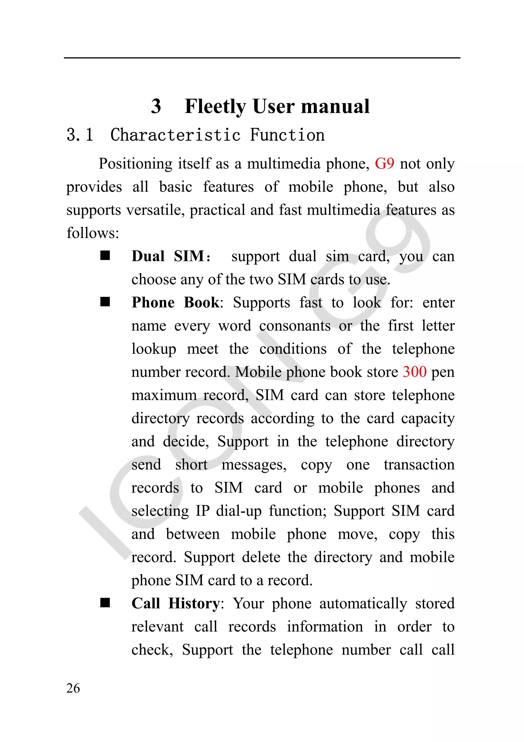 3    Fleetly User manual
3.1 Characteristic Function
     Positioning itself as a multimedia phone, G9 not only
provides all basic features of mobile phone, but also
supports versatile, practical and fast multimedia features as
follows:
          Dual SIM： support dual sim card, you can
          choose any of the two SIM cards to use.
          Phone Book: Supports fast to look for: enter
          name every word consonants or the first letter
          lookup meet the conditions of the telephone
          number record. Mobile phone book store 300 pen
          maximum record, SIM card can store telephone
          directory records according to the card capacity
          and decide, Support in the telephone directory
          send short messages, copy one transaction
          records to SIM card or mobile phones and
          selecting IP dial-up function; Support SIM card
          and between mobile phone move, copy this
          record. Support delete the directory and mobile
          phone SIM card to a record.
          Call History: Your phone automatically stored
          relevant call records information in order to
          check, Support the telephone number call call

26
 