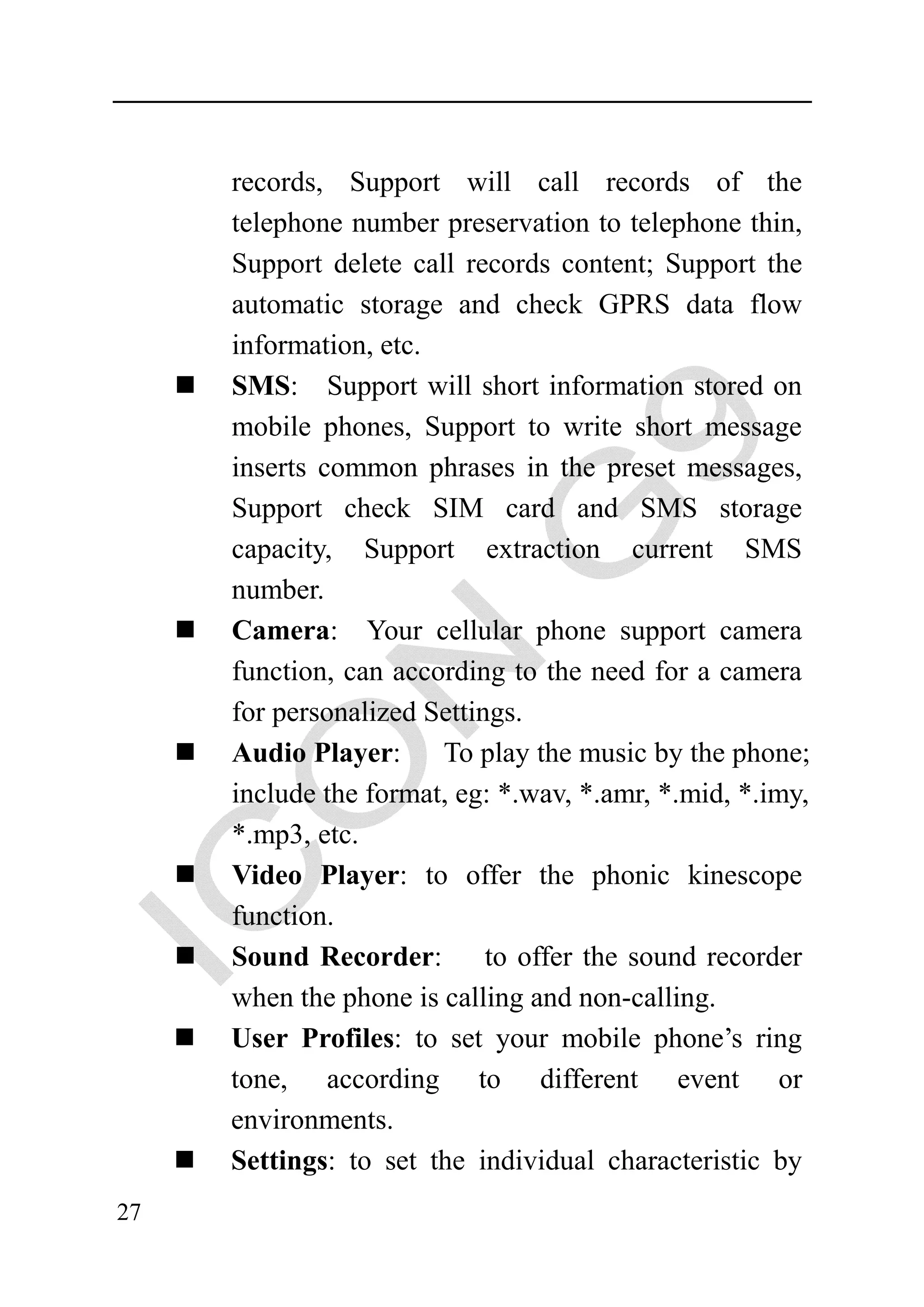 records, Support will call records of the
     telephone number preservation to telephone thin,
     Support delete call records content; Support the
     automatic storage and check GPRS data flow
     information, etc.
     SMS: Support will short information stored on
     mobile phones, Support to write short message
     inserts common phrases in the preset messages,
     Support check SIM card and SMS storage
     capacity, Support extraction current SMS
     number.
     Camera: Your cellular phone support camera
     function, can according to the need for a camera
     for personalized Settings.
     Audio Player:     To play the music by the phone;
     include the format, eg: *.wav, *.amr, *.mid, *.imy,
     *.mp3, etc.
     Video Player: to offer the phonic kinescope
     function.
     Sound Recorder: to offer the sound recorder
     when the phone is calling and non-calling.
     User Profiles: to set your mobile phone’s ring
     tone, according to different event or
     environments.
     Settings: to set the individual characteristic by
27
 