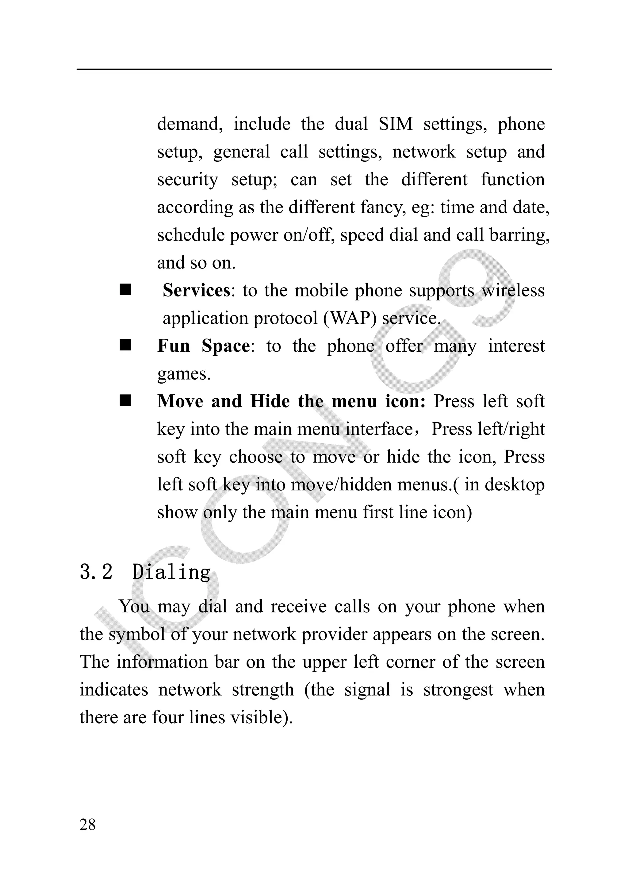 demand, include the dual SIM settings, phone
         setup, general call settings, network setup and
         security setup; can set the different function
         according as the different fancy, eg: time and date,
         schedule power on/off, speed dial and call barring,
         and so on.
          Services: to the mobile phone supports wireless
          application protocol (WAP) service.
         Fun Space: to the phone offer many interest
         games.
         Move and Hide the menu icon: Press left soft
         key into the main menu interface，Press left/right
         soft key choose to move or hide the icon, Press
         left soft key into move/hidden menus.( in desktop
         show only the main menu first line icon)


3.2 Dialing
     You may dial and receive calls on your phone when
the symbol of your network provider appears on the screen.
The information bar on the upper left corner of the screen
indicates network strength (the signal is strongest when
there are four lines visible).




28
 