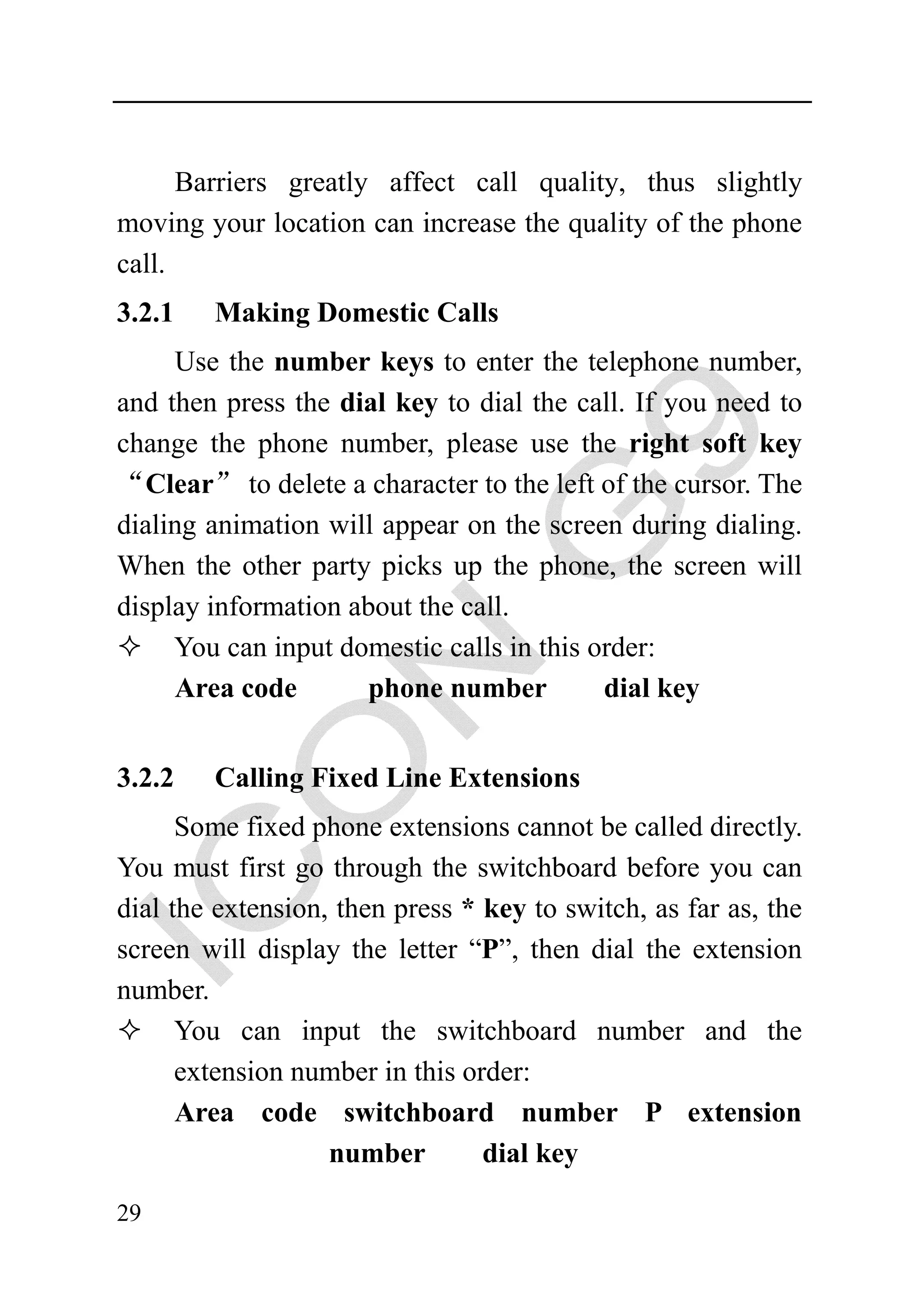 Barriers greatly affect call quality, thus slightly
moving your location can increase the quality of the phone
call.
3.2.1   Making Domestic Calls
     Use the number keys to enter the telephone number,
and then press the dial key to dial the call. If you need to
change the phone number, please use the right soft key
“Clear” to delete a character to the left of the cursor. The
dialing animation will appear on the screen during dialing.
When the other party picks up the phone, the screen will
display information about the call.
     You can input domestic calls in this order:
     Area code        phone number         dial key


3.2.2   Calling Fixed Line Extensions
      Some fixed phone extensions cannot be called directly.
You must first go through the switchboard before you can
dial the extension, then press * key to switch, as far as, the
screen will display the letter “P”, then dial the extension
number.
      You can input the switchboard number and the
      extension number in this order:
      Area code switchboard number P extension
                   number        dial key

29
 