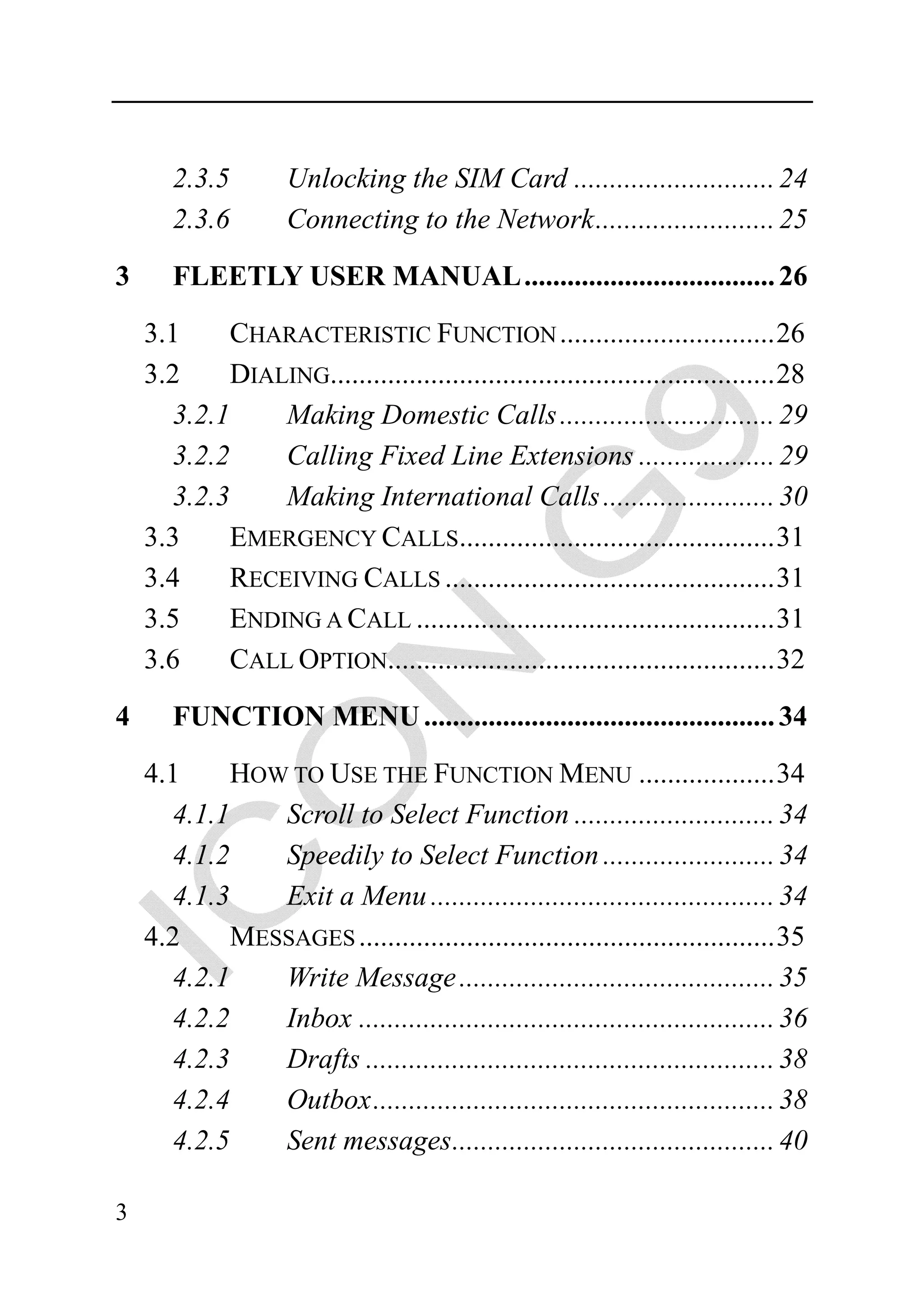 2.3.5        Unlocking the SIM Card ............................ 24
       2.3.6        Connecting to the Network ......................... 25

3      FLEETLY USER MANUAL ................................... 26

    3.1    CHARACTERISTIC FUNCTION .............................. 26
    3.2    DIALING.............................................................. 28
      3.2.1    Making Domestic Calls .............................. 29
      3.2.2    Calling Fixed Line Extensions ................... 29
      3.2.3    Making International Calls ........................ 30
    3.3    EMERGENCY CALLS............................................ 31
    3.4    RECEIVING CALLS .............................................. 31
    3.5    ENDING A CALL .................................................. 31
    3.6    CALL OPTION...................................................... 32
4      FUNCTION MENU ................................................. 34

    4.1    HOW TO USE THE FUNCTION MENU ................... 34
      4.1.1   Scroll to Select Function ............................ 34
      4.1.2   Speedily to Select Function ........................ 34
      4.1.3   Exit a Menu ................................................ 34
    4.2    MESSAGES .......................................................... 35
      4.2.1   Write Message ............................................ 35
      4.2.2   Inbox .......................................................... 36
      4.2.3   Drafts ......................................................... 38
      4.2.4   Outbox ........................................................ 38
      4.2.5   Sent messages ............................................. 40

3
 