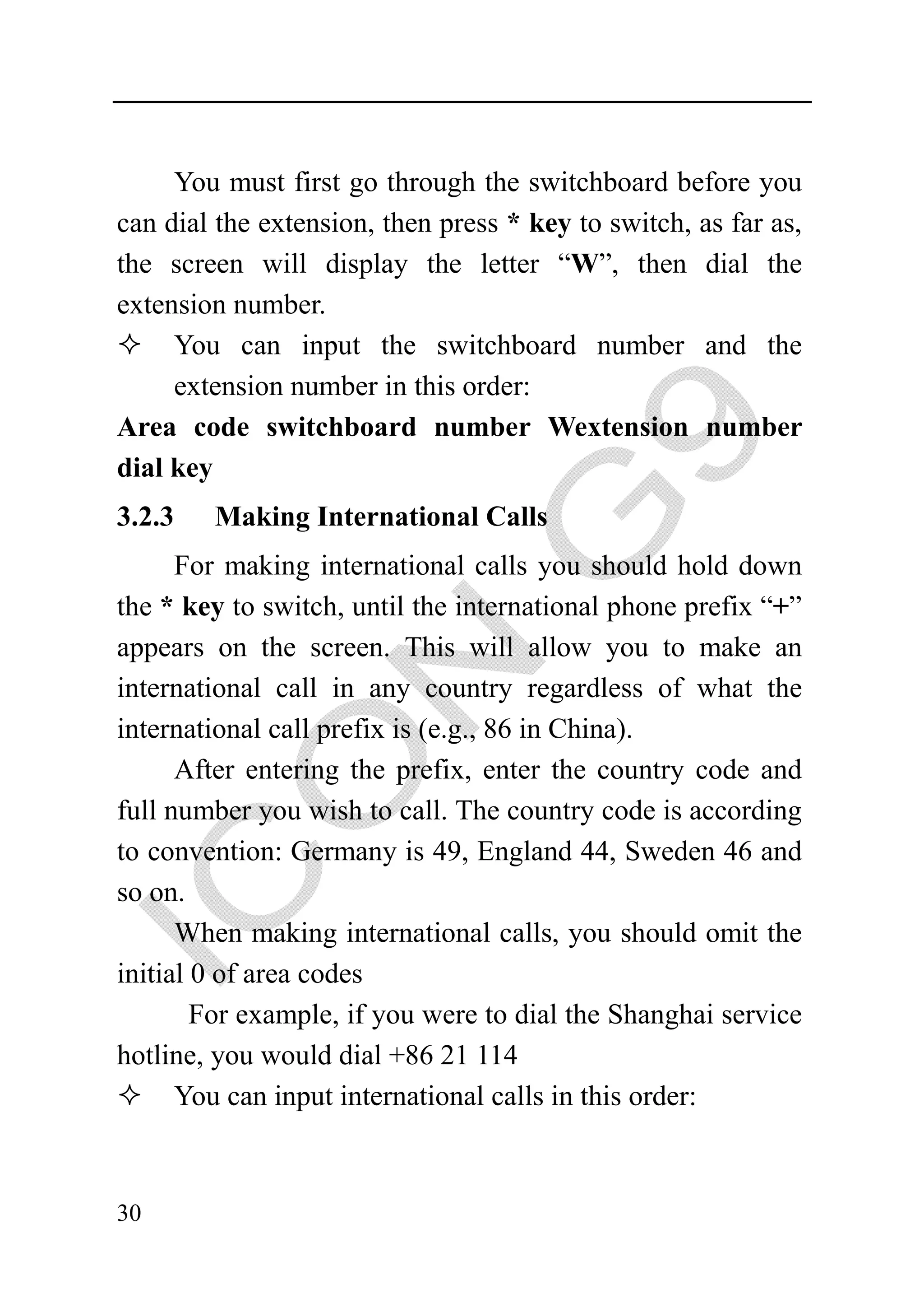 You must first go through the switchboard before you
can dial the extension, then press * key to switch, as far as,
the screen will display the letter “W”, then dial the
extension number.
     You can input the switchboard number and the
     extension number in this order:
Area code switchboard number Wextension number
dial key
3.2.3   Making International Calls
      For making international calls you should hold down
the * key to switch, until the international phone prefix “+”
appears on the screen. This will allow you to make an
international call in any country regardless of what the
international call prefix is (e.g., 86 in China).
      After entering the prefix, enter the country code and
full number you wish to call. The country code is according
to convention: Germany is 49, England 44, Sweden 46 and
so on.
      When making international calls, you should omit the
initial 0 of area codes
        For example, if you were to dial the Shanghai service
hotline, you would dial +86 21 114
      You can input international calls in this order:



30
 