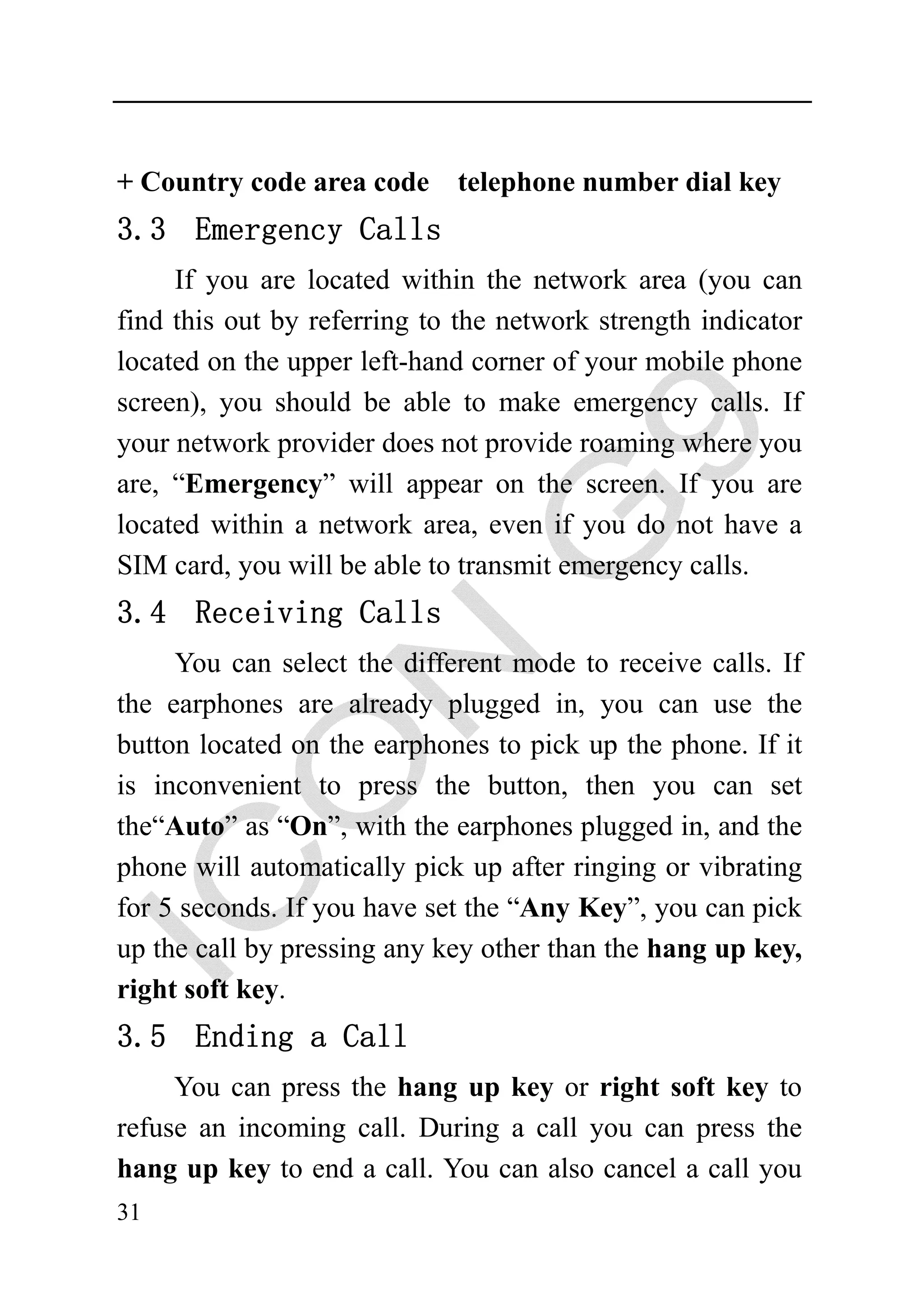 + Country code area code telephone number dial key
3.3 Emergency Calls
     If you are located within the network area (you can
find this out by referring to the network strength indicator
located on the upper left-hand corner of your mobile phone
screen), you should be able to make emergency calls. If
your network provider does not provide roaming where you
are, “Emergency” will appear on the screen. If you are
located within a network area, even if you do not have a
SIM card, you will be able to transmit emergency calls.
3.4 Receiving Calls
     You can select the different mode to receive calls. If
the earphones are already plugged in, you can use the
button located on the earphones to pick up the phone. If it
is inconvenient to press the button, then you can set
the“Auto” as “On”, with the earphones plugged in, and the
phone will automatically pick up after ringing or vibrating
for 5 seconds. If you have set the “Any Key”, you can pick
up the call by pressing any key other than the hang up key,
right soft key.
3.5 Ending a Call
     You can press the hang up key or right soft key to
refuse an incoming call. During a call you can press the
hang up key to end a call. You can also cancel a call you
31
 