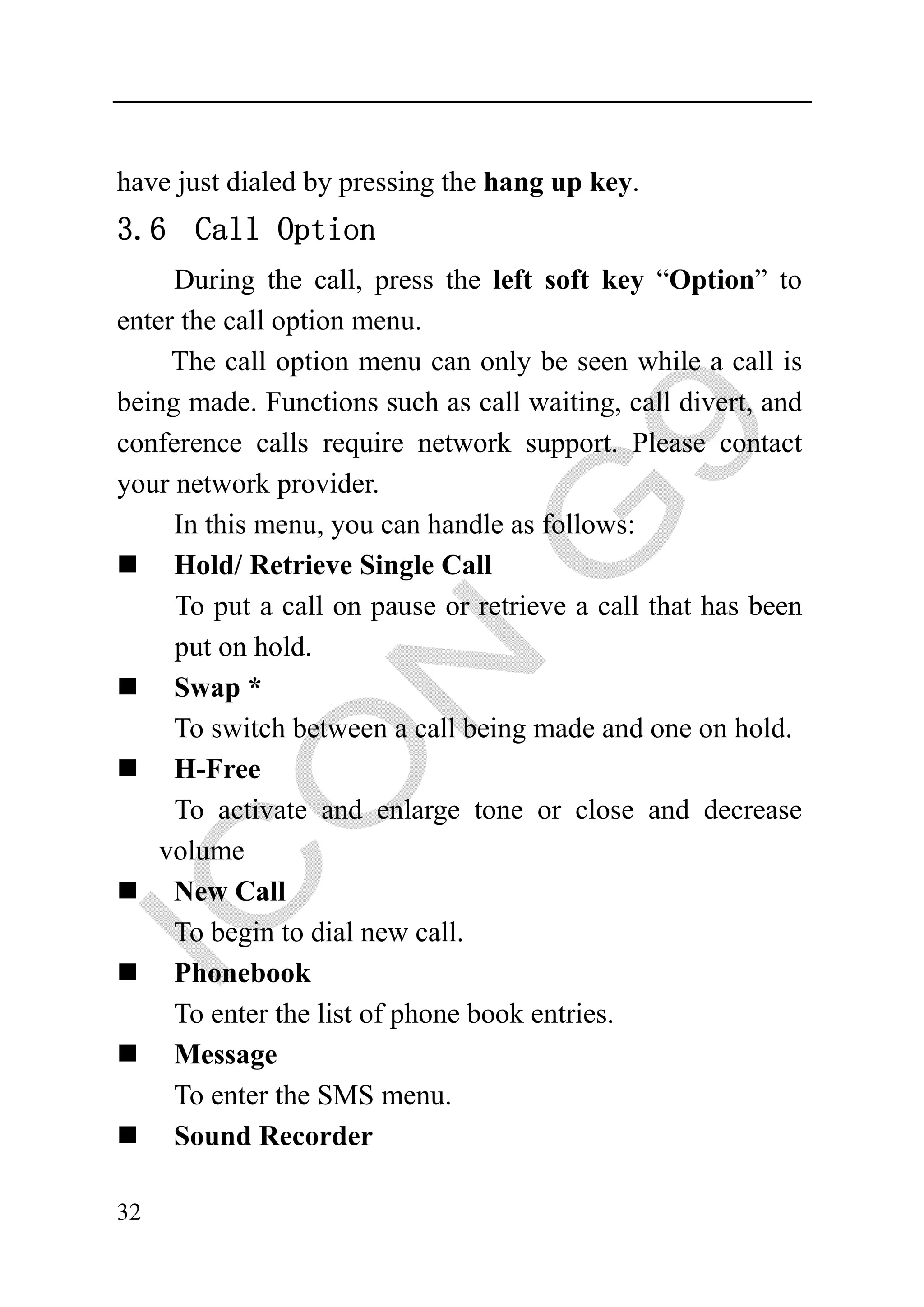have just dialed by pressing the hang up key.
3.6 Call Option
     During the call, press the left soft key “Option” to
enter the call option menu.
     The call option menu can only be seen while a call is
being made. Functions such as call waiting, call divert, and
conference calls require network support. Please contact
your network provider.
     In this menu, you can handle as follows:
     Hold/ Retrieve Single Call
     To put a call on pause or retrieve a call that has been
     put on hold.
     Swap *
     To switch between a call being made and one on hold.
     H-Free
     To activate and enlarge tone or close and decrease
    volume
     New Call
     To begin to dial new call.
     Phonebook
     To enter the list of phone book entries.
     Message
     To enter the SMS menu.
     Sound Recorder

32
 