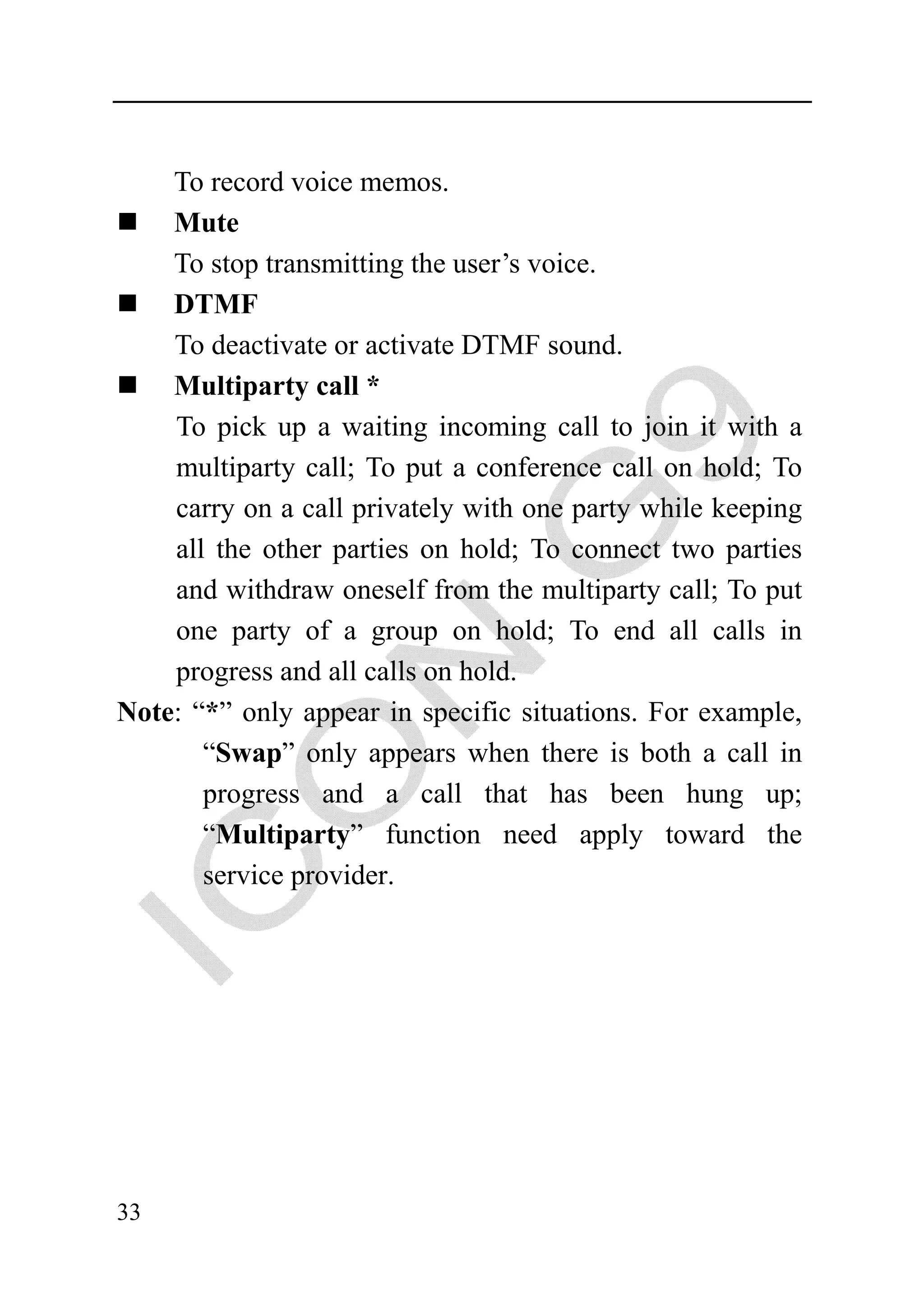 To record voice memos.
    Mute
    To stop transmitting the user’s voice.
    DTMF
    To deactivate or activate DTMF sound.
    Multiparty call *
    To pick up a waiting incoming call to join it with a
    multiparty call; To put a conference call on hold; To
    carry on a call privately with one party while keeping
    all the other parties on hold; To connect two parties
    and withdraw oneself from the multiparty call; To put
    one party of a group on hold; To end all calls in
    progress and all calls on hold.
Note: “*” only appear in specific situations. For example,
       “Swap” only appears when there is both a call in
       progress and a call that has been hung up;
       “Multiparty” function need apply toward the
       service provider.




33
 