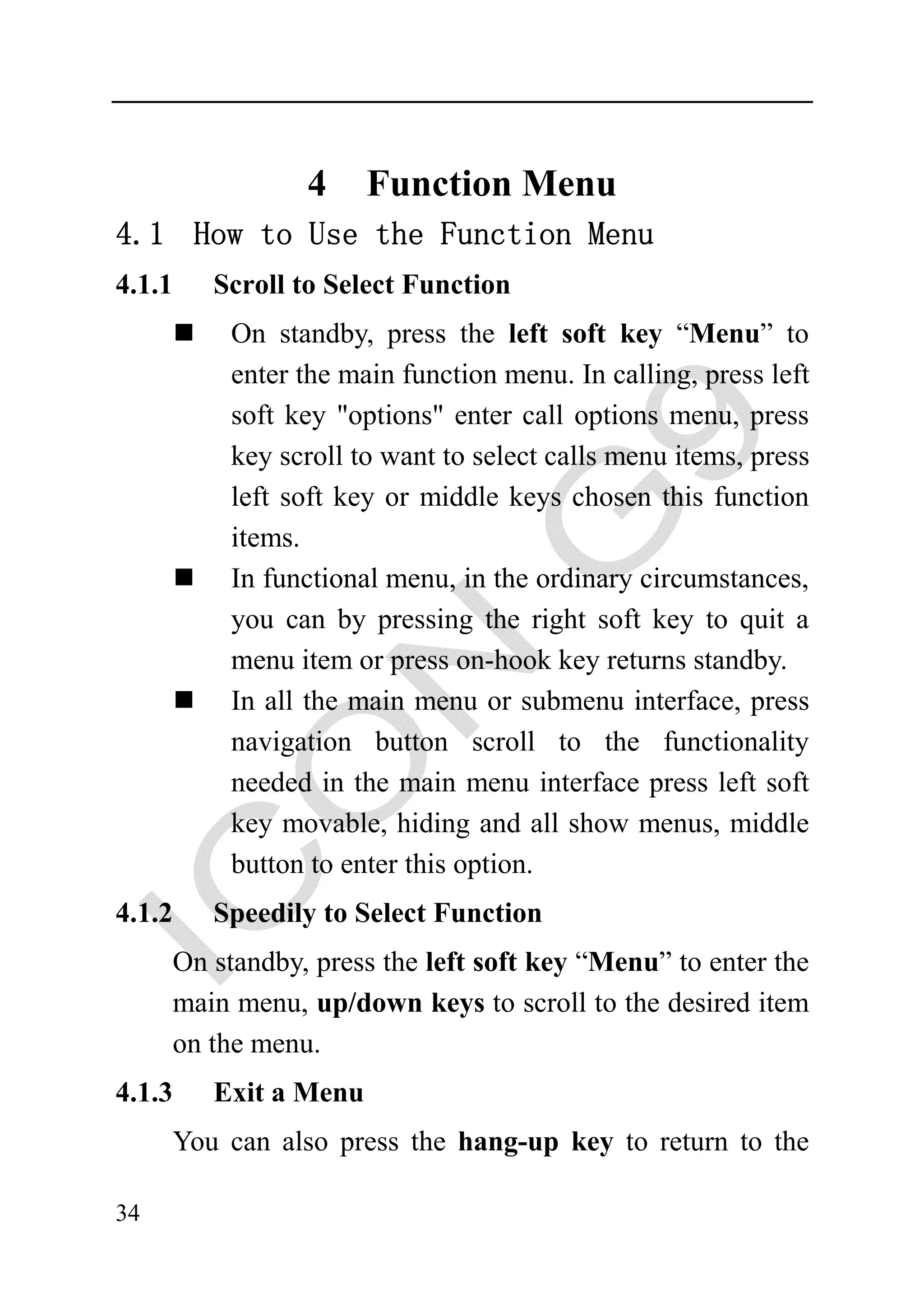 4     Function Menu
4.1 How to Use the Function Menu
4.1.1   Scroll to Select Function
          On standby, press the left soft key “Menu” to
          enter the main function menu. In calling, press left
          soft key "options" enter call options menu, press
          key scroll to want to select calls menu items, press
          left soft key or middle keys chosen this function
          items.
          In functional menu, in the ordinary circumstances,
          you can by pressing the right soft key to quit a
          menu item or press on-hook key returns standby.
          In all the main menu or submenu interface, press
          navigation button scroll to the functionality
          needed in the main menu interface press left soft
          key movable, hiding and all show menus, middle
          button to enter this option.
4.1.2   Speedily to Select Function
     On standby, press the left soft key “Menu” to enter the
     main menu, up/down keys to scroll to the desired item
     on the menu.
4.1.3   Exit a Menu
     You can also press the hang-up key to return to the

34
 