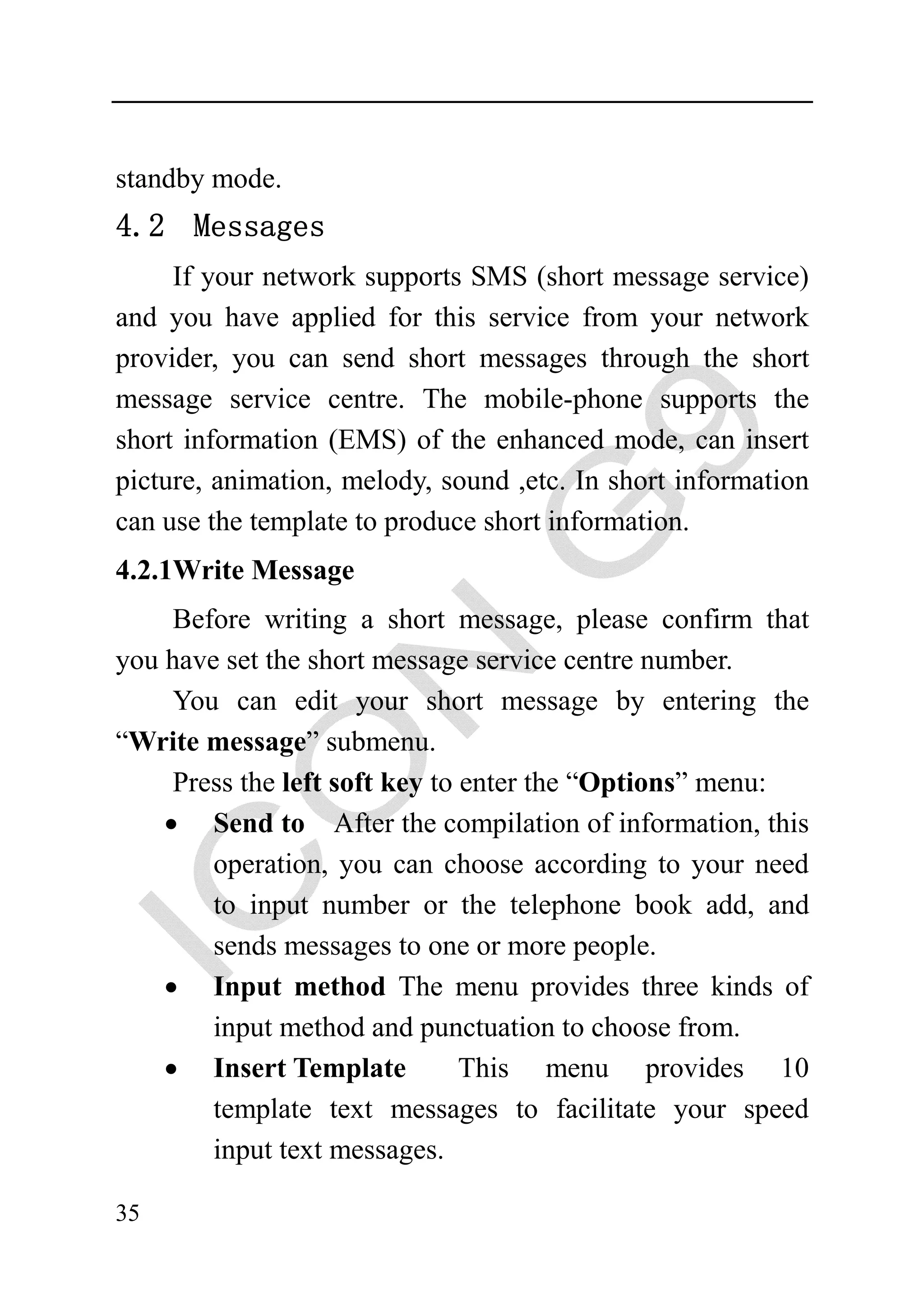 standby mode.
4.2 Messages
     If your network supports SMS (short message service)
and you have applied for this service from your network
provider, you can send short messages through the short
message service centre. The mobile-phone supports the
short information (EMS) of the enhanced mode, can insert
picture, animation, melody, sound ,etc. In short information
can use the template to produce short information.
4.2.1Write Message
     Before writing a short message, please confirm that
you have set the short message service centre number.
     You can edit your short message by entering the
“Write message” submenu.
     Press the left soft key to enter the “Options” menu:
    • Send to After the compilation of information, this
        operation, you can choose according to your need
        to input number or the telephone book add, and
        sends messages to one or more people.
    • Input method The menu provides three kinds of
        input method and punctuation to choose from.
    • Insert Template           This menu provides 10
        template text messages to facilitate your speed
        input text messages.

35
 