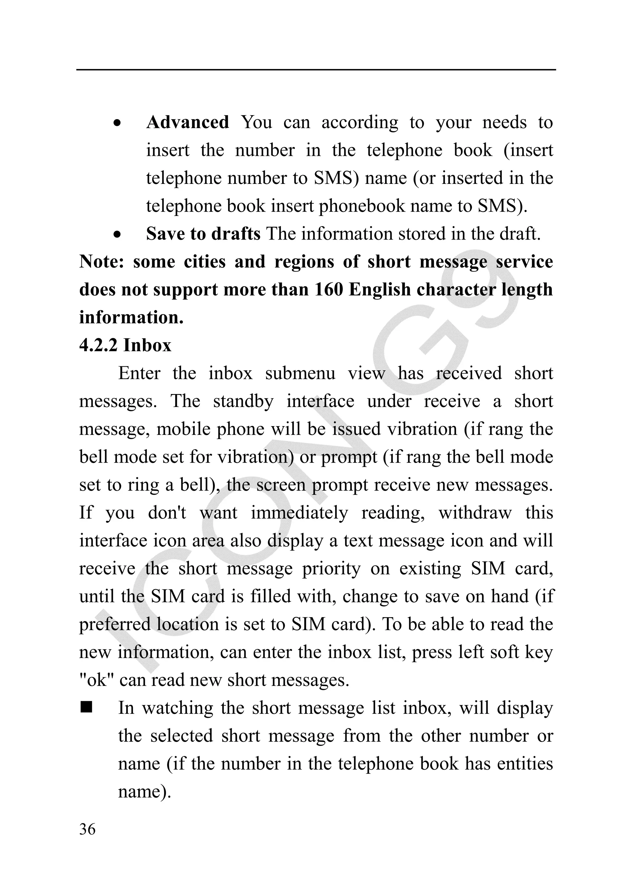 •    Advanced You can according to your needs to
          insert the number in the telephone book (insert
          telephone number to SMS) name (or inserted in the
          telephone book insert phonebook name to SMS).
     • Save to drafts The information stored in the draft.
Note: some cities and regions of short message service
does not support more than 160 English character length
information.
4.2.2 Inbox
      Enter the inbox submenu view has received short
messages. The standby interface under receive a short
message, mobile phone will be issued vibration (if rang the
bell mode set for vibration) or prompt (if rang the bell mode
set to ring a bell), the screen prompt receive new messages.
If you don't want immediately reading, withdraw this
interface icon area also display a text message icon and will
receive the short message priority on existing SIM card,
until the SIM card is filled with, change to save on hand (if
preferred location is set to SIM card). To be able to read the
new information, can enter the inbox list, press left soft key
"ok" can read new short messages.
      In watching the short message list inbox, will display
      the selected short message from the other number or
      name (if the number in the telephone book has entities
      name).
36
 
