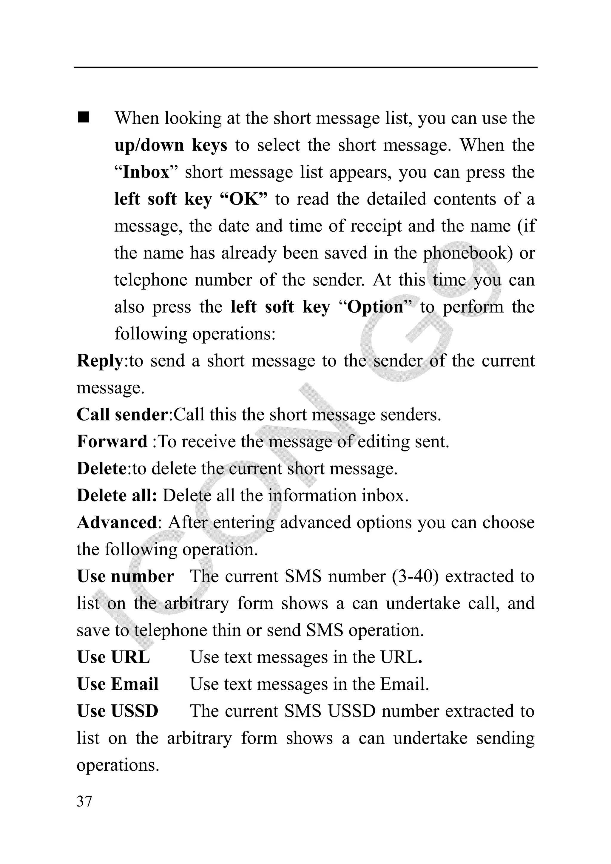 When looking at the short message list, you can use the
      up/down keys to select the short message. When the
      “Inbox” short message list appears, you can press the
      left soft key “OK” to read the detailed contents of a
      message, the date and time of receipt and the name (if
      the name has already been saved in the phonebook) or
      telephone number of the sender. At this time you can
      also press the left soft key “Option” to perform the
      following operations:
Reply:to send a short message to the sender of the current
message.
Call sender:Call this the short message senders.
Forward :To receive the message of editing sent.
Delete:to delete the current short message.
Delete all: Delete all the information inbox.
Advanced: After entering advanced options you can choose
the following operation.
Use number The current SMS number (3-40) extracted to
list on the arbitrary form shows a can undertake call, and
save to telephone thin or send SMS operation.
Use URL          Use text messages in the URL.
Use Email        Use text messages in the Email.
Use USSD         The current SMS USSD number extracted to
list on the arbitrary form shows a can undertake sending
operations.
37
 