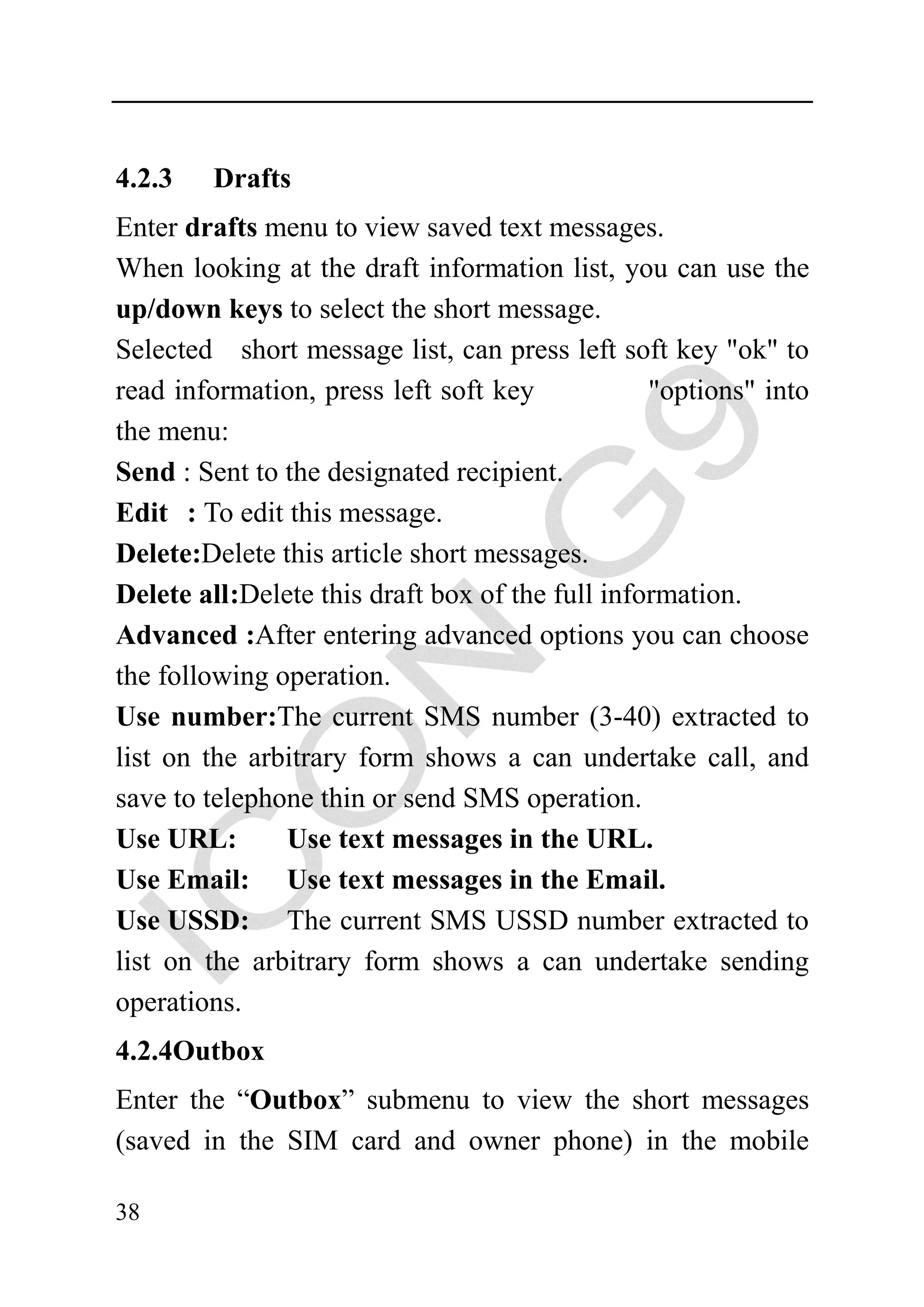 4.2.3   Drafts
Enter drafts menu to view saved text messages.
When looking at the draft information list, you can use the
up/down keys to select the short message.
Selected short message list, can press left soft key "ok" to
read information, press left soft key            "options" into
the menu:
Send : Sent to the designated recipient.
Edit : To edit this message.
Delete:Delete this article short messages.
Delete all:Delete this draft box of the full information.
Advanced :After entering advanced options you can choose
the following operation.
Use number:The current SMS number (3-40) extracted to
list on the arbitrary form shows a can undertake call, and
save to telephone thin or send SMS operation.
Use URL:       Use text messages in the URL.
Use Email: Use text messages in the Email.
Use USSD: The current SMS USSD number extracted to
list on the arbitrary form shows a can undertake sending
operations.
4.2.4Outbox
Enter the “Outbox” submenu to view the short messages
(saved in the SIM card and owner phone) in the mobile

38
 