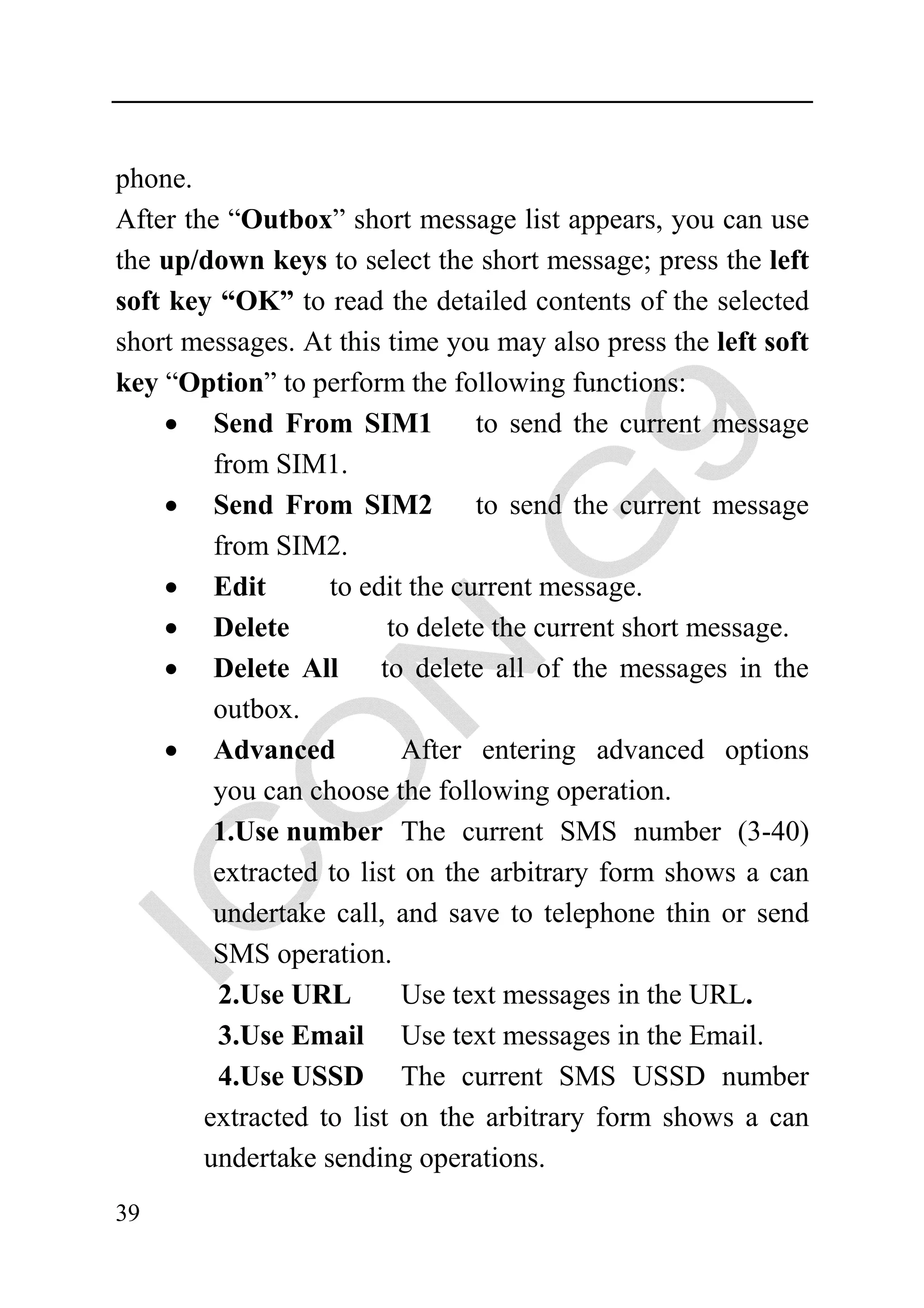 phone.
After the “Outbox” short message list appears, you can use
the up/down keys to select the short message; press the left
soft key “OK” to read the detailed contents of the selected
short messages. At this time you may also press the left soft
key “Option” to perform the following functions:
     • Send From SIM1            to send the current message
         from SIM1.
     • Send From SIM2            to send the current message
         from SIM2.
     • Edit        to edit the current message.
    • Delete             to delete the current short message.
    • Delete All to delete all of the messages in the
         outbox.
    • Advanced             After entering advanced options
         you can choose the following operation.
         1.Use number The current SMS number (3-40)
         extracted to list on the arbitrary form shows a can
         undertake call, and save to telephone thin or send
         SMS operation.
         2.Use URL         Use text messages in the URL.
         3.Use Email Use text messages in the Email.
         4.Use USSD The current SMS USSD number
        extracted to list on the arbitrary form shows a can
        undertake sending operations.
39
 