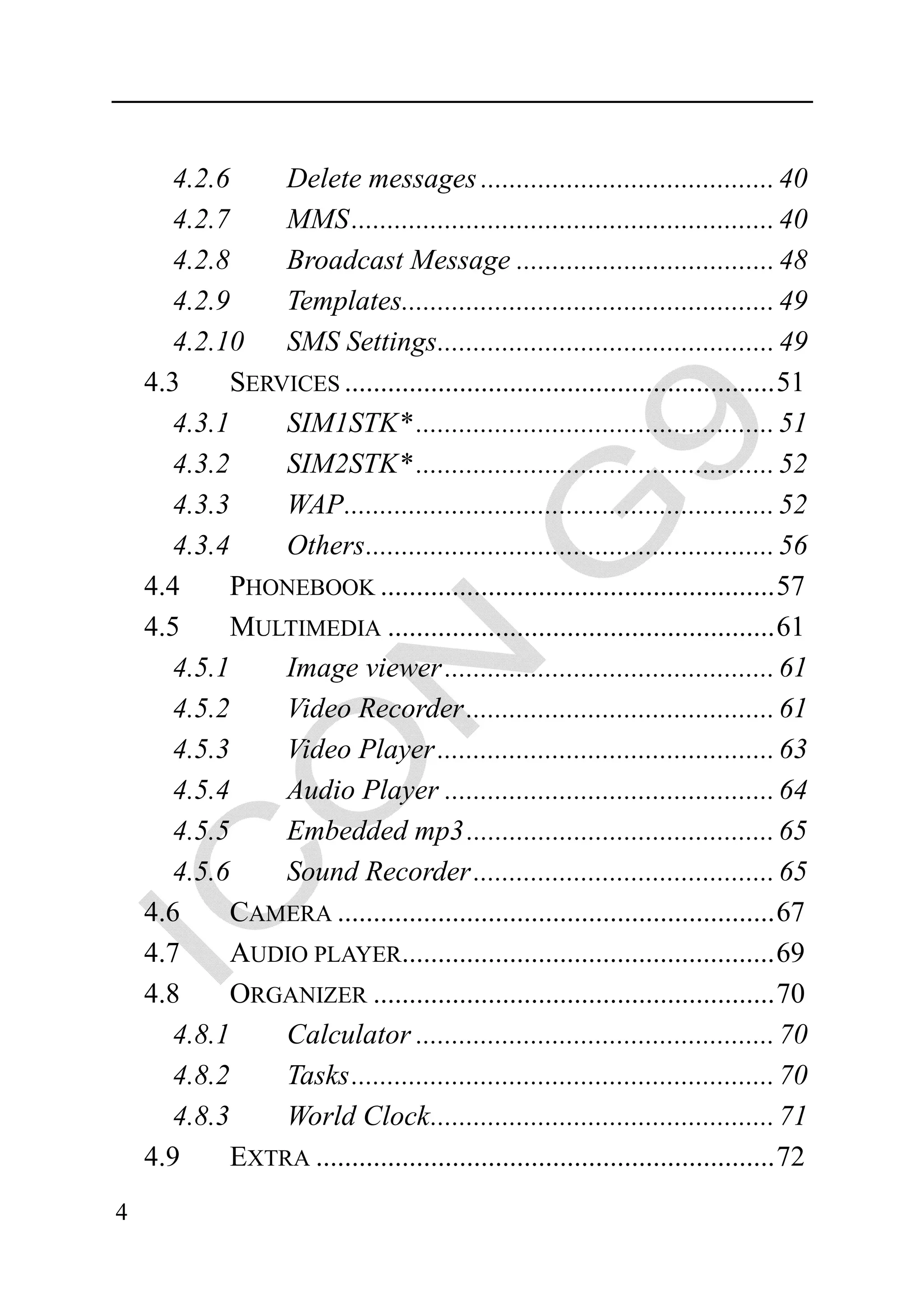 4.2.6    Delete messages ......................................... 40
      4.2.7    MMS ........................................................... 40
      4.2.8    Broadcast Message .................................... 48
      4.2.9    Templates.................................................... 49
      4.2.10   SMS Settings............................................... 49
    4.3    SERVICES ............................................................ 51
      4.3.1    SIM1STK* .................................................. 51
      4.3.2    SIM2STK* .................................................. 52
      4.3.3    WAP............................................................ 52
      4.3.4    Others ......................................................... 56
    4.4    PHONEBOOK ....................................................... 57
    4.5    MULTIMEDIA ...................................................... 61
      4.5.1    Image viewer .............................................. 61
      4.5.2    Video Recorder ........................................... 61
      4.5.3    Video Player ............................................... 63
      4.5.4    Audio Player .............................................. 64
      4.5.5    Embedded mp3 ........................................... 65
      4.5.6    Sound Recorder .......................................... 65
    4.6    CAMERA ............................................................. 67
    4.7    AUDIO PLAYER.................................................... 69
    4.8    ORGANIZER ........................................................ 70
      4.8.1    Calculator .................................................. 70
      4.8.2    Tasks ........................................................... 70
      4.8.3    World Clock ................................................ 71
    4.9    EXTRA ................................................................ 72
4
 